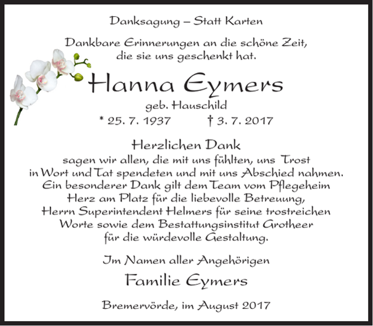 <p>Danksagung – Statt Karten<br />Dankbare Erinnerungen an die schöne Zeit,<br />die sie uns geschenkt hat.</p><p>Hanna Eymers<br />geb. Hauschild<br />* 25. 7. 1937<br />† 3. 7. 2017</p><p>Herzlichen Dank</p><p>sagen wir allen, die mit uns fühlten, uns Trost<br />in Wort und Tat spendeten und mit uns Abschied nahmen.<br />Ein besonderer Dank gilt dem Team vom Pflegeheim<br />Herz am Platz für die liebevolle Betreuung,<br />Herrn Superintendent Helmers für seine trostreichen<br />Worte sowie dem Bestattungsinstitut Grotheer<br />für die würdevolle Gestaltung.<br />Im Namen aller Angehörigen</p><p>Familie Eymers<br />Bremervörde, im August 2017</p>