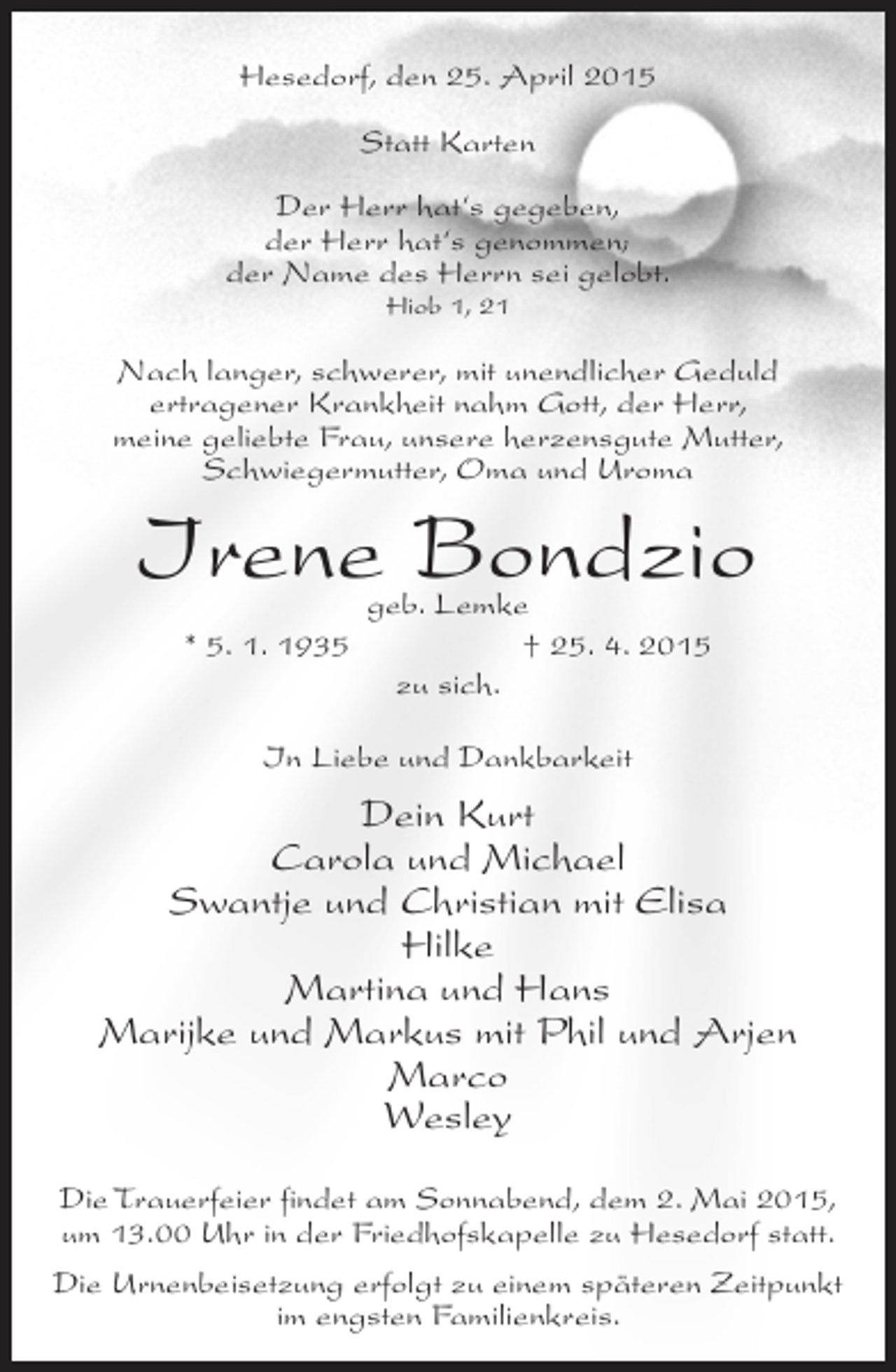 <p>Hesedorf, den 25. April 2015<br />Statt Karten<br />Der Herr hat‘s gegeben,<br />der Herr hat‘s genommen;<br />der Name des Herrn sei gelobt.<br />Hiob 1, 21</p><p>Nach langer, schwerer, mit unendlicher Geduld<br />ertragener Krankheit nahm Gott, der Herr,<br />meine geliebte Frau, unsere herzensgute Mutter,<br />Schwiegermutter, Oma und Uroma</p><p>Irene Bondzio<br />geb. Lemke<br />* 5. 1. 1935<br />† 25. 4. 2015<br />zu sich.<br />In Liebe und Dankbarkeit</p><p>Dein Kurt<br />Carola und Michael<br />Swantje und Christian mit Elisa<br />Hilke<br />Martina und Hans<br />Marijke und Markus mit Phil und Arjen<br />Marco<br />Wesley<br />Die Trauerfeier findet am Sonnabend, dem 2. Mai 2015,<br />um 13.00 Uhr in der Friedhofskapelle zu Hesedorf statt.<br />Die Urnenbeisetzung erfolgt zu einem späteren Zeitpunkt<br />im engsten Familienkreis.</p>