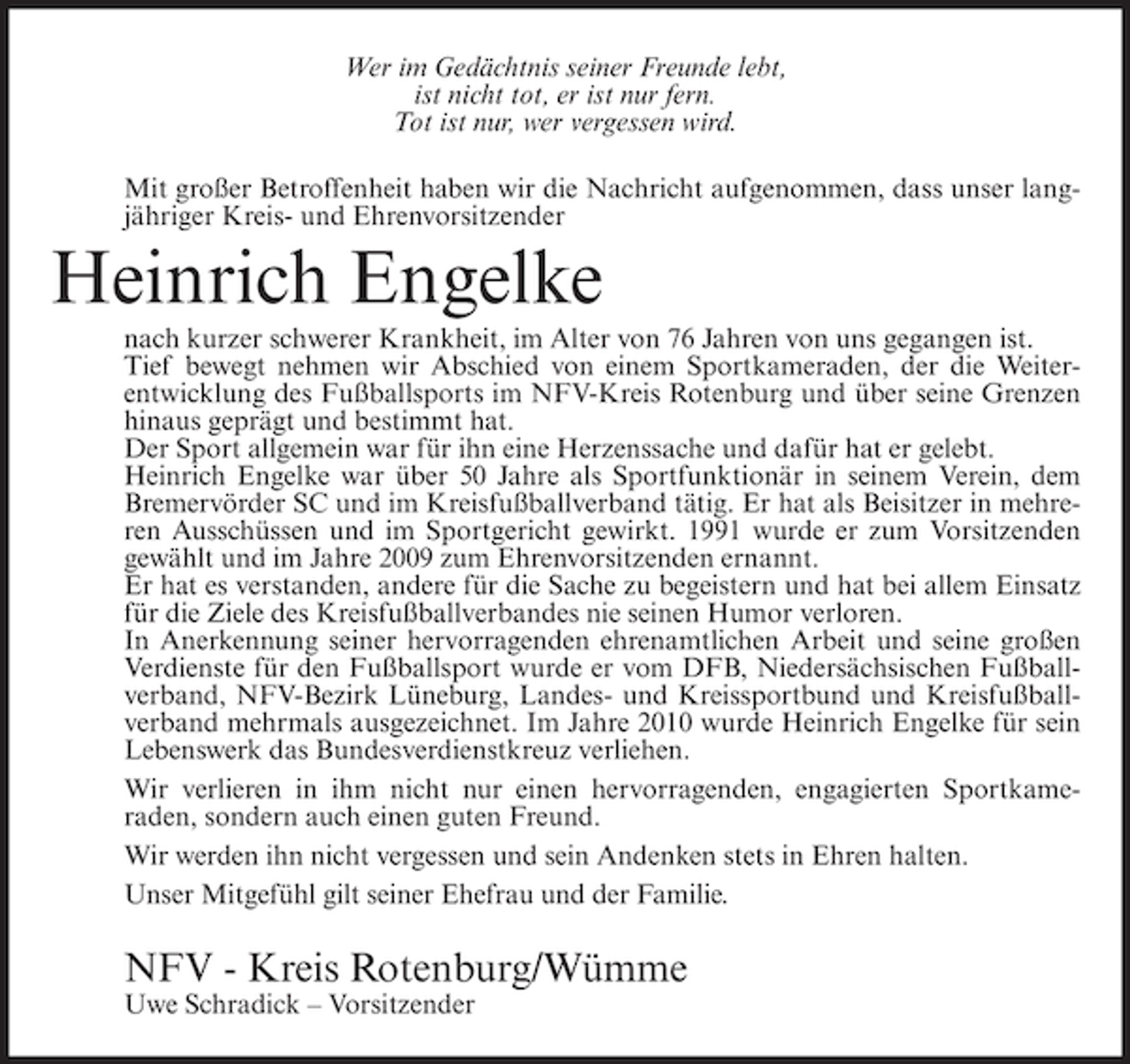 <p>Wer im Gedächtnis seiner Freunde lebt,<br />ist nicht tot, er ist nur fern.<br />Tot ist nur, wer vergessen wird.<br />Mit großer Betroffenheit haben wir die Nachricht aufgenommen, dass unser langjähriger Kreis- und Ehrenvorsitzender</p><p>Heinrich Engelke<br />nach kurzer schwerer Krankheit, im Alter von 76 Jahren von uns gegangen ist.<br />Tief bewegt nehmen wir Abschied von einem Sportkameraden, der die Weiterentwicklung des Fußballsports im NFV-Kreis Rotenburg und über seine Grenzen<br />hinaus geprägt und bestimmt hat.<br />Der Sport allgemein war für ihn eine Herzenssache und dafür hat er gelebt.<br />Heinrich Engelke war über 50 Jahre als Sportfunktionär in seinem Verein, dem<br />Bremervörder SC und im Kreisfußballverband tätig. Er hat als Beisitzer in mehreren Ausschüssen und im Sportgericht gewirkt. 1991 wurde er zum Vorsitzenden<br />gewählt und im Jahre 2009 zum Ehrenvorsitzenden ernannt.<br />Er hat es verstanden, andere für die Sache zu begeistern und hat bei allem Einsatz<br />für die Ziele des Kreisfußballverbandes nie seinen Humor verloren.<br />In Anerkennung seiner hervorragenden ehrenamtlichen Arbeit und seine großen<br />Verdienste für den Fußballsport wurde er vom DFB, Niedersächsischen Fußballverband, NFV-Bezirk Lüneburg, Landes- und Kreissportbund und Kreisfußballverband mehrmals ausgezeichnet. Im Jahre 2010 wurde Heinrich Engelke für sein<br />Lebenswerk das Bundesverdienstkreuz verliehen.<br />Wir verlieren in ihm nicht nur einen hervorragenden, engagierten Sportkameraden, sondern auch einen guten Freund.<br />Wir werden ihn nicht vergessen und sein Andenken stets in Ehren halten.<br />Unser Mitgefühl gilt seiner Ehefrau und der Familie.</p><p>NFV - Kreis Rotenburg/Wümme<br />Uwe Schradick – Vorsitzender</p>