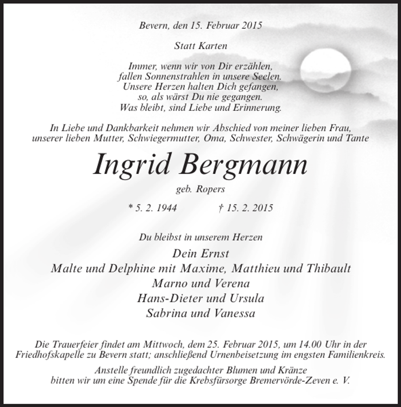 <p>Bevern, den 15. Februar 2015<br />Statt Karten<br />Immer, wenn wir von Dir erzählen,<br />fallen Sonnenstrahlen in unsere Seelen.<br />Unsere Herzen halten Dich gefangen,<br />so, als wärst Du nie gegangen.<br />Was bleibt, sind Liebe und Erinnerung.<br />In Liebe und Dankbarkeit nehmen wir Abschied von meiner lieben Frau,<br />unserer lieben Mutter, Schwiegermutter, Oma, Schwester, Schwägerin und Tante</p><p>Ingrid Bergmann<br />geb. Ropers<br />* 5. 2. 1944 † 15. 2. 2015<br />Du bleibst in unserem Herzen</p><p>Dein Ernst<br />Malte und Delphine mit Maxime, Matthieu und Thibault<br />Marno und Verena<br />Hans-Dieter und Ursula<br />Sabrina und Vanessa<br />Die Trauerfeier findet am Mittwoch, dem 25. Februar 2015, um 14.00 Uhr in der<br />Friedhofskapelle zu Bevern statt; anschließend Urnenbeisetzung im engsten Familienkreis.<br />Anstelle freundlich zugedachter Blumen und Kränze<br />bitten wir um eine Spende für die Krebsfürsorge Bremervörde-Zeven e. V.</p>