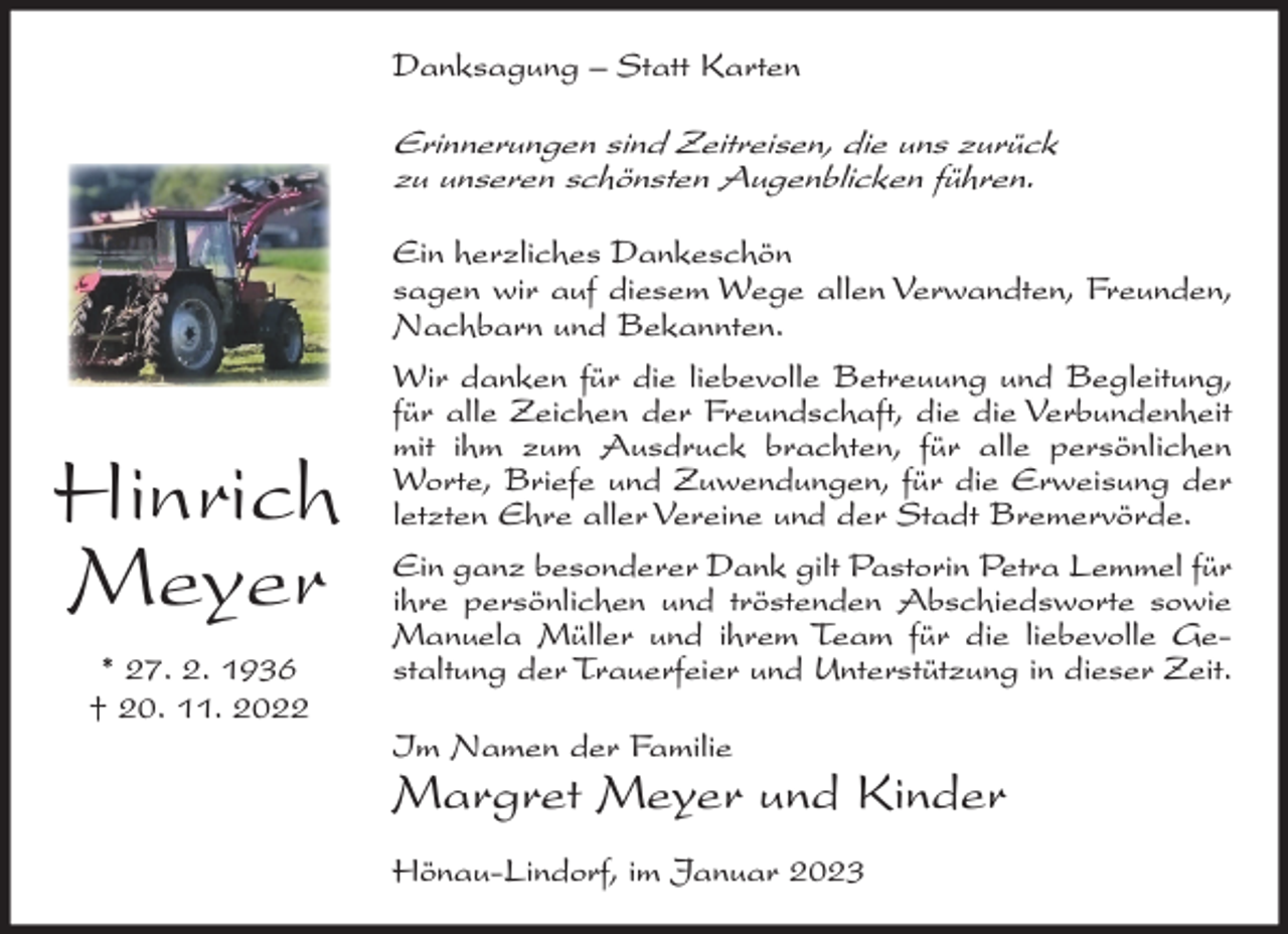 <p>Danksagung – Statt Karten</p><p>Erinnerungen sind Zeitreisen, die uns zurück<br />zu unseren schönsten Augenblicken führen.</p><p>Hinrich<br />Meyer<br />* 27. 2. 1936<br />† 20. 11. 2022</p><p>Ein herzliches Dankeschön<br />sagen wir auf diesem Wege allen Verwandten, Freunden,<br />Nachbarn und Bekannten.<br />Wir danken für die liebevolle Betreuung und Begleitung,<br />für alle Zeichen der Freundschaft, die die Verbundenheit<br />mit ihm zum Ausdruck brachten, für alle persönlichen<br />Worte, Briefe und Zuwendungen, für die Erweisung der<br />letzten Ehre aller Vereine und der Stadt Bremervörde.<br />Ein ganz besonderer Dank gilt Pastorin Petra Lemmel für<br />ihre persönlichen und tröstenden Abschiedsworte sowie<br />Manuela Müller und ihrem Team für die liebevolle Gestaltung der Trauerfeier und Unterstützung in dieser Zeit.<br />Im Namen der Familie</p><p>Margret Meyer und Kinder<br />Hönau-Lindorf, im Januar 2023</p>