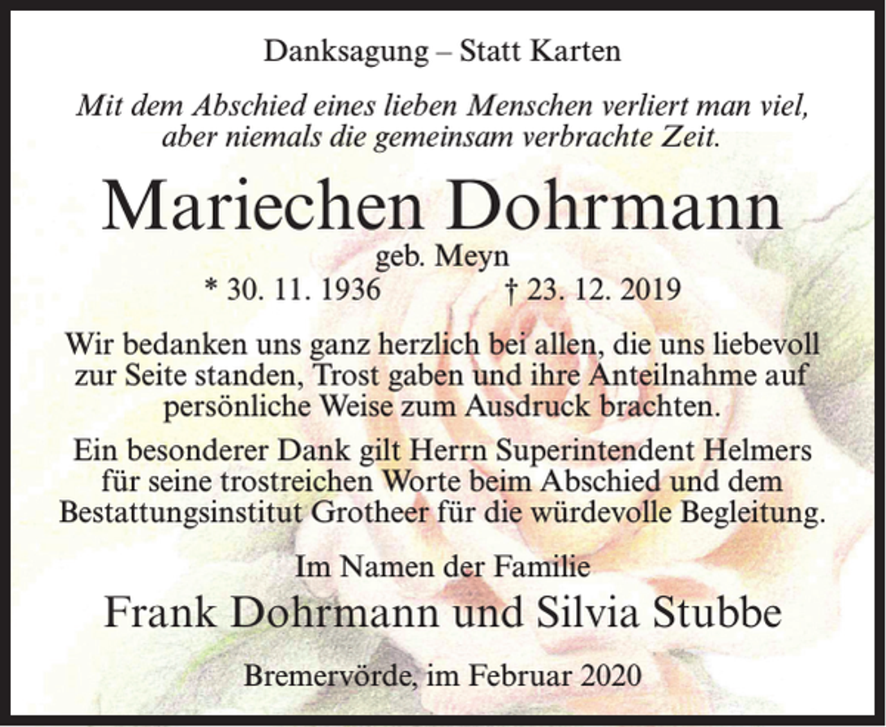 <p>Danksagung – Statt Karten<br />Mit dem Abschied eines lieben Menschen verliert man viel,<br />aber niemals die gemeinsam verbrachte Zeit.</p><p>Mariechen Dohrmann<br />geb. Meyn<br />* 30. 11. 1936<br />† 23. 12. 2019</p><p>Wir bedanken uns ganz herzlich bei allen, die uns liebevoll<br />zur Seite standen, Trost gaben und ihre Anteilnahme auf<br />persönliche Weise zum Ausdruck brachten.<br />Ein besonderer Dank gilt Herrn Superintendent Helmers<br />für seine trostreichen Worte beim Abschied und dem<br />Bestattungsinstitut Grotheer für die würdevolle Begleitung.<br />Im Namen der Familie</p><p>Frank Dohrmann und Silvia Stubbe<br />Bremervörde, im Februar 2020</p>