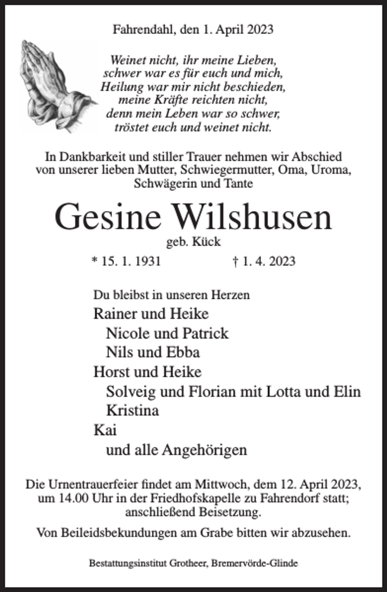<p>Fahrendahl, den 1. April 2023<br />Weinet nicht, ihr meine Lieben,<br />schwer war es für euch und mich,<br />Heilung war mir nicht beschieden,<br />meine Kräfte reichten nicht,<br />denn mein Leben war so schwer,<br />tröstet euch und weinet nicht.<br />In Dankbarkeit und stiller Trauer nehmen wir Abschied<br />von unserer lieben Mutter, Schwiegermutter, Oma, Uroma,<br />Schwägerin und Tante</p><p>Gesine Wilshusen<br />geb. Kück</p><p>* 15. 1. 1931</p><p>† 1. 4. 2023</p><p>Du bleibst in unseren Herzen</p><p>Rainer und Heike<br />Nicole und Patrick<br />Nils und Ebba<br />Horst und Heike<br />Solveig und Florian mit Lotta und Elin<br />Kristina<br />Kai<br />und alle Angehörigen<br />Die Urnentrauerfeier findet am Mittwoch, dem 12. April 2023,<br />um 14.00 Uhr in der Friedhofskapelle zu Fahrendorf statt;<br />anschließend Beisetzung.<br />Von Beileidsbekundungen am Grabe bitten wir abzusehen.<br />Bestattungsinstitut Grotheer, Bremervörde-Glinde</p>