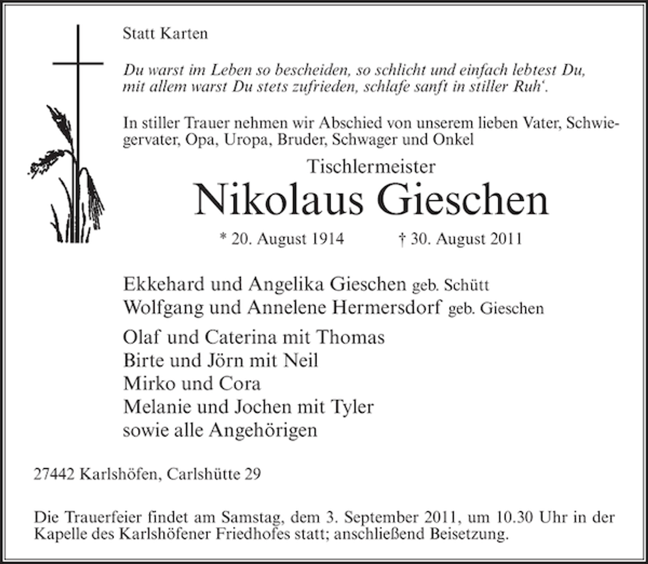 <p>Statt Karten<br />Du warst im Leben so bescheiden, so schlicht und einfach lebtest Du,<br />mit allem warst Du stets zufrieden, schlafe sanft in stiller Ruh‘.<br />In stiller Trauer nehmen wir Abschied von unserem lieben Vater, Schwiegervater, Opa, Uropa, Bruder, Schwager und Onkel</p><p>Tischlermeister</p><p>Nikolaus Gieschen<br />* 20. August 1914</p><p>† 30. August 2011</p><p>Ekkehard und Angelika Gieschen geb. Schütt<br />Wolfgang und Annelene Hermersdorf geb. Gieschen<br />Olaf und Caterina mit Thomas<br />Birte und Jörn mit Neil<br />Mirko und Cora<br />Melanie und Jochen mit Tyler<br />sowie alle Angehörigen<br />27442 Karlshöfen, Carlshütte 29<br />Die Trauerfeier findet am Samstag, dem 3. September 2011, um 10.30 Uhr in der<br />Kapelle des Karlshöfener Friedhofes statt; anschließend Beisetzung.</p>