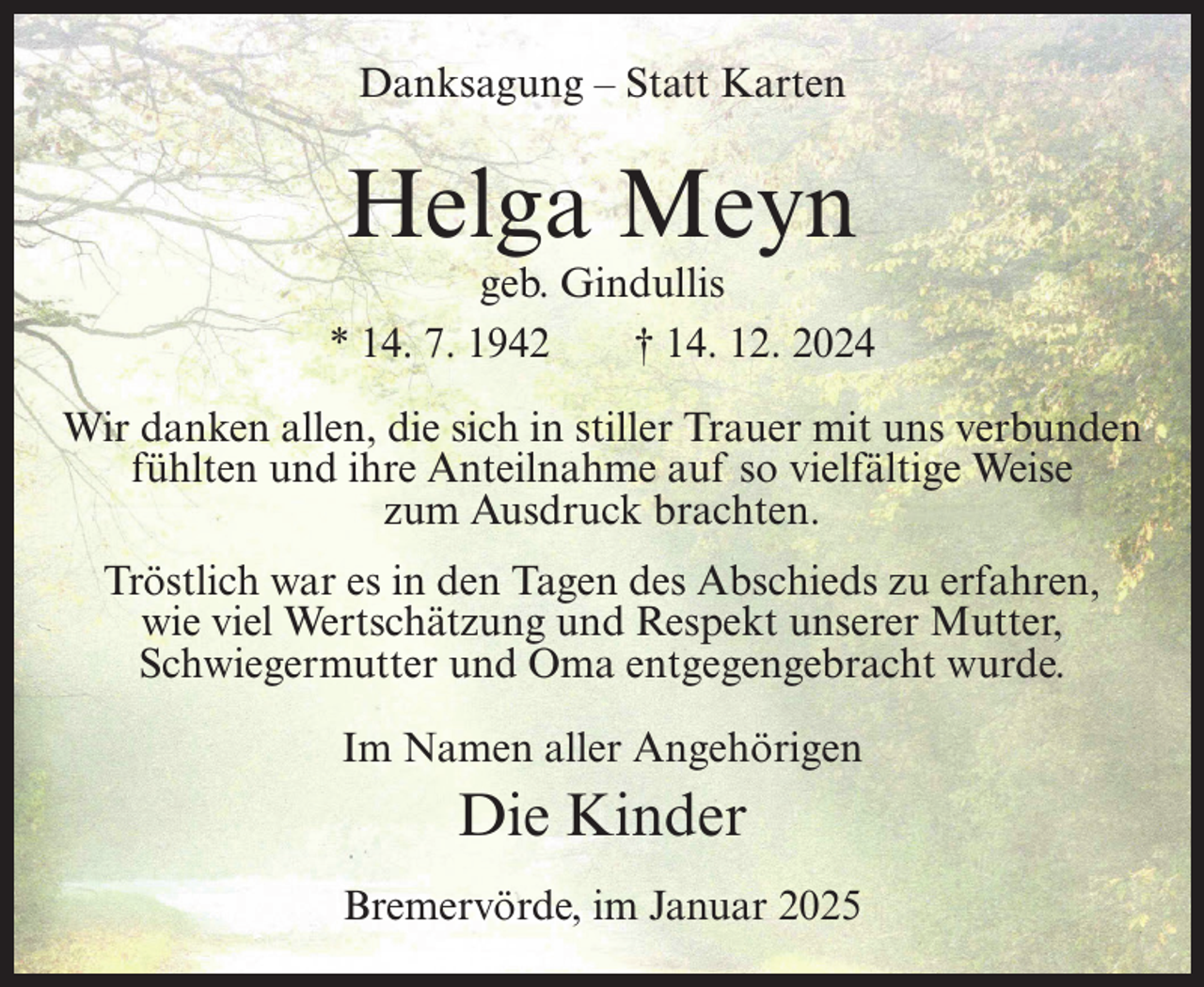 <p>Danksagung – Statt Karten</p><p>Helga Meyn</p><p>geb. Gindullis<br />* 14. 7. 1942<br />† 14. 12. 2024<br />Wir danken allen, die sich in stiller Trauer mit uns verbunden<br />fühlten und ihre Anteilnahme auf so vielfältige Weise<br />zum Ausdruck brachten.<br />Tröstlich war es in den Tagen des Abschieds zu erfahren,<br />wie viel Wertschätzung und Respekt unserer Mutter,<br />Schwiegermutter und Oma entgegengebracht wurde.<br />Im Namen aller Angehörigen</p><p>Die Kinder<br />Bremervörde, im Januar 2025</p>