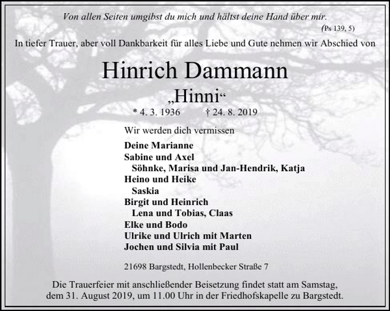 <p>Von allen Seiten umgibst du mich und hältst deine Hand über mir.<br />(Ps 139, 5)<br />In tiefer Trauer, aber voll Dankbarkeit für alles Liebe und Gute nehmen wir Abschied von</p><p>Hinrich Dammann<br />„Hinni“</p><p>* 4. 3. 1936</p><p>† 24. 8. 2019</p><p>Wir werden dich vermissen<br />Deine Marianne<br />Sabine und Axel<br />Söhnke, Marisa und Jan-Hendrik, Katja<br />Heino und Heike<br />Saskia<br />Birgit und Heinrich<br />Lena und Tobias, Claas<br />Elke und Bodo<br />Ulrike und Ulrich mit Marten<br />Jochen und Silvia mit Paul<br />21698 Bargstedt, Hollenbecker Straße 7</p><p>Die Trauerfeier mit anschließender Beisetzung findet statt am Samstag,<br />dem 31. August 2019, um 11.00 Uhr in der Friedhofskapelle zu Bargstedt.</p>