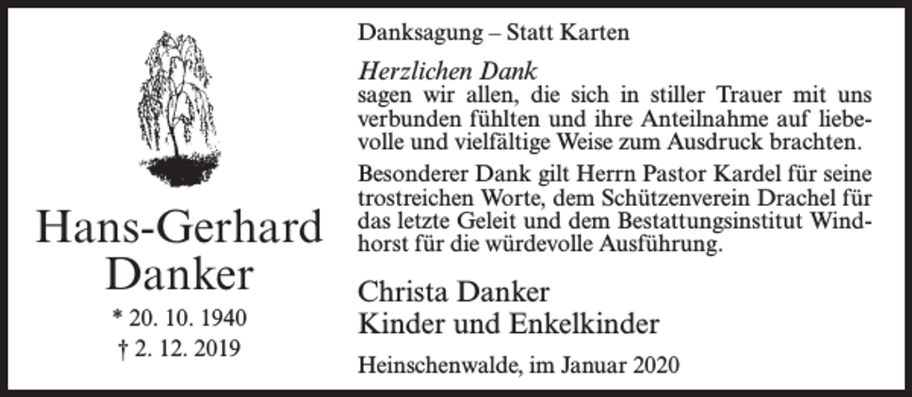 <p>Danksagung – Statt Karten</p><p>Herzlichen Dank</p><p>Hans-Gerhard<br />Danker<br />* 20. 10. 1940<br />† 2. 12. 2019</p><p>sagen wir allen, die sich in stiller Trauer mit uns<br />verbunden fühlten und ihre Anteilnahme auf liebevolle und vielfältige Weise zum Ausdruck brachten.<br />Besonderer Dank gilt Herrn Pastor Kardel für seine<br />trostreichen Worte, dem Schützenverein Drachel für<br />das letzte Geleit und dem Bestattungsinstitut Windhorst für die würdevolle Ausführung.</p><p>Christa Danker<br />Kinder und Enkelkinder<br />Heinschenwalde, im Januar 2020</p>