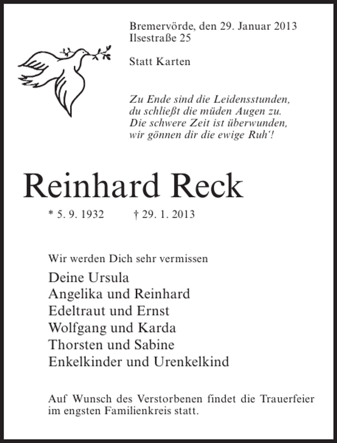 <p>Bremervörde, den 29. Januar 2013<br />Ilsestraße 25<br />Statt Karten<br />Zu Ende sind die Leidensstunden,<br />du schließt die müden Augen zu.<br />Die schwere Zeit ist überwunden,<br />wir gönnen dir die ewige Ruh‘!</p><p>Reinhard Reck<br />* 5. 9. 1932</p><p>† 29. 1. 2013</p><p>Wir werden Dich sehr vermissen</p><p>Deine Ursula<br />Angelika und Reinhard<br />Edeltraut und Ernst<br />Wolfgang und Karda<br />Thorsten und Sabine<br />Enkelkinder und Urenkelkind<br />Auf Wunsch des Verstorbenen findet die Trauerfeier<br />im engsten Familienkreis statt.</p>