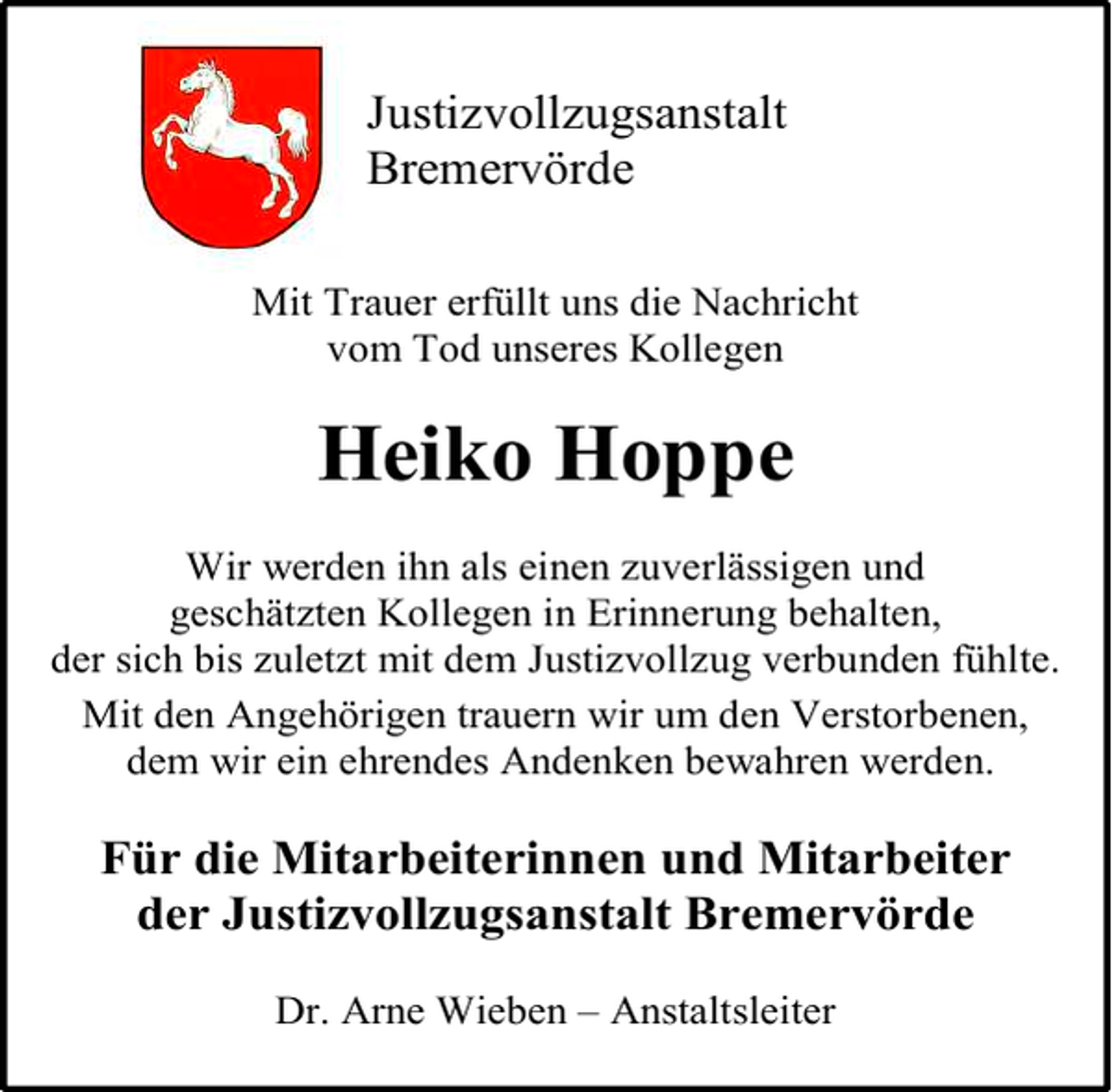 <p>Justizvollzugsanstalt<br />Bremervörde<br />Mit Trauer erfüllt uns die Nachricht<br />vom Tod unseres Kollegen</p><p>Heiko Hoppe<br />Wir werden ihn als einen zuverlässigen und<br />geschätzten Kollegen in Erinnerung behalten,<br />der sich bis zuletzt mit dem Justizvollzug verbunden fühlte.<br />Mit den Angehörigen trauern wir um den Verstorbenen,<br />dem wir ein ehrendes Andenken bewahren werden.</p><p>Für die Mitarbeiterinnen und Mitarbeiter<br />der Justizvollzugsanstalt Bremervörde<br />Dr. Arne Wieben – Anstaltsleiter</p>