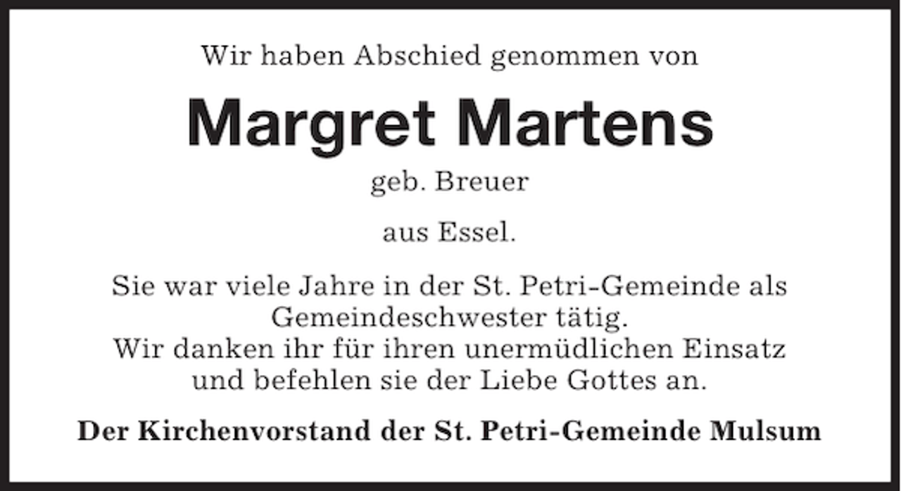 <p>Wir haben Abschied genommen von</p><p>Margret Martens<br />geb. Breuer<br />aus Essel.<br />Sie war viele Jahre in der St. Petri-Gemeinde als<br />Gemeindeschwester tätig.<br />Wir danken ihr für ihren unermüdlichen Einsatz<br />und befehlen sie der Liebe Gottes an.<br />Der Kirchenvorstand der St. Petri-Gemeinde Mulsum</p>