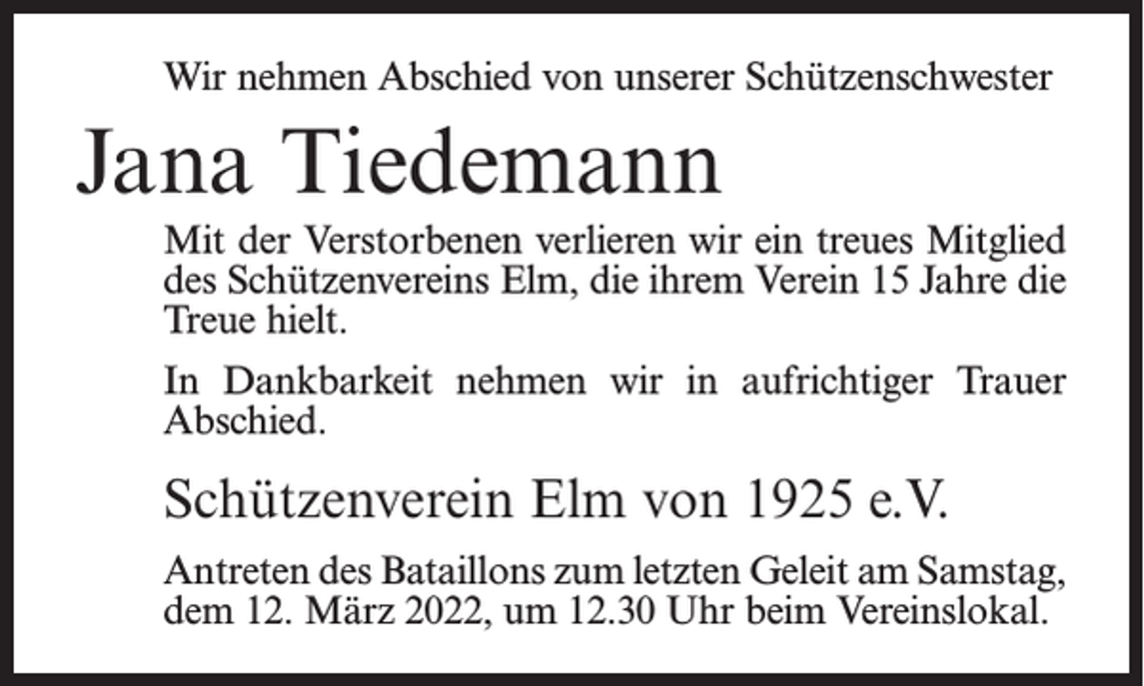 <p>Wir nehmen Abschied von unserer Schützenschwester</p><p>Jana Tiedemann<br />Mit der Verstorbenen verlieren wir ein treues Mitglied<br />des Schützenvereins Elm, die ihrem Verein 15 Jahre die<br />Treue hielt.<br />In Dankbarkeit nehmen wir in aufrichtiger Trauer<br />Abschied.</p><p>Schützenverein Elm von 1925 e.V.<br />Antreten des Bataillons zum letzten Geleit am Samstag,<br />dem 12. März 2022, um 12.30 Uhr beim Vereinslokal.</p>