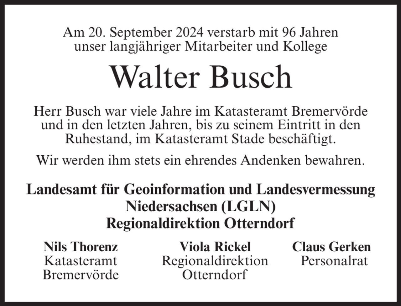 <p>Am 20. September 2024 verstarb mit 96 Jahren<br />unser langjähriger Mitarbeiter und Kollege</p><p>Walter Busch<br />Herr Busch war viele Jahre im Katasteramt Bremervörde<br />und in den letzten Jahren, bis zu seinem Eintritt in den<br />Ruhestand, im Katasteramt Stade beschäftigt.<br />Wir werden ihm stets ein ehrendes Andenken bewahren.</p><p>Landesamt für Geoinformation und Landesvermessung<br />Niedersachsen (LGLN)<br />Regionaldirektion Otterndorf<br />Nils Thorenz<br />Katasteramt<br />Bremervörde</p><p>Viola Rickel<br />Regionaldirektion<br />Otterndorf</p><p>Claus Gerken<br />Personalrat</p>