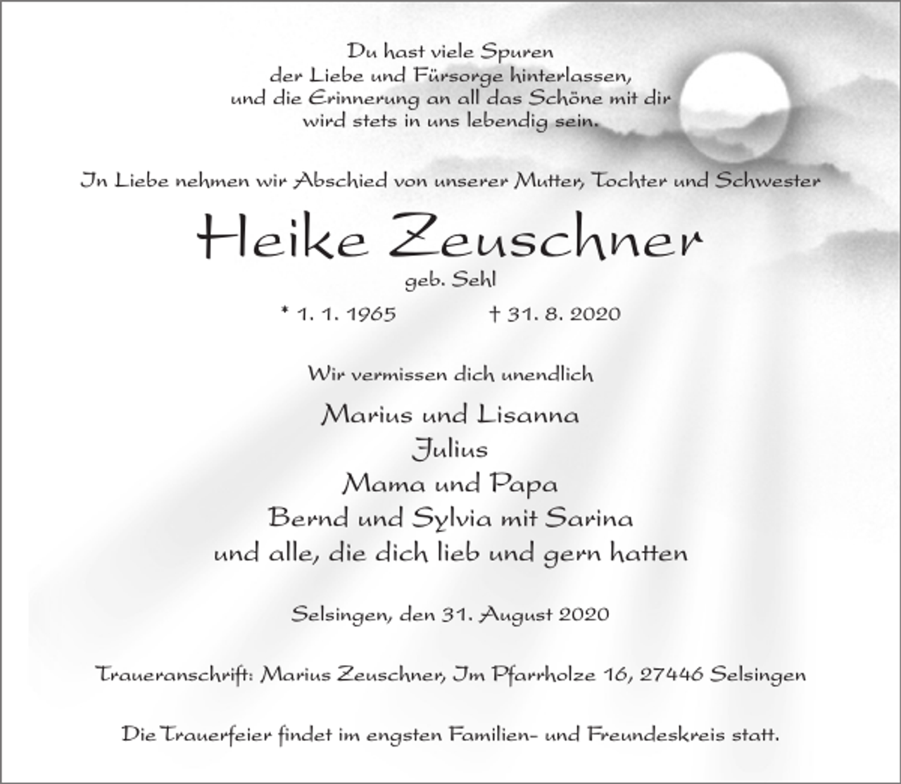 <p>Du hast viele Spuren<br />der Liebe und Fürsorge hinterlassen,<br />und die Erinnerung an all das Schöne mit dir<br />wird stets in uns lebendig sein.<br />In Liebe nehmen wir Abschied von unserer Mutter, Tochter und Schwester</p><p>Heike Zeuschner<br />geb. Sehl<br />* 1. 1. 1965 † 31. 8. 2020<br />Wir vermissen dich unendlich</p><p>Marius und Lisanna<br />Julius<br />Mama und Papa<br />Bernd und Sylvia mit Sarina<br />und alle, die dich lieb und gern hatten<br />Selsingen, den 31. August 2020<br />Traueranschrift: Marius Zeuschner, Im Pfarrholze 16, 27446 Selsingen<br />Die Trauerfeier findet im engsten Familien- und Freundeskreis statt.</p>