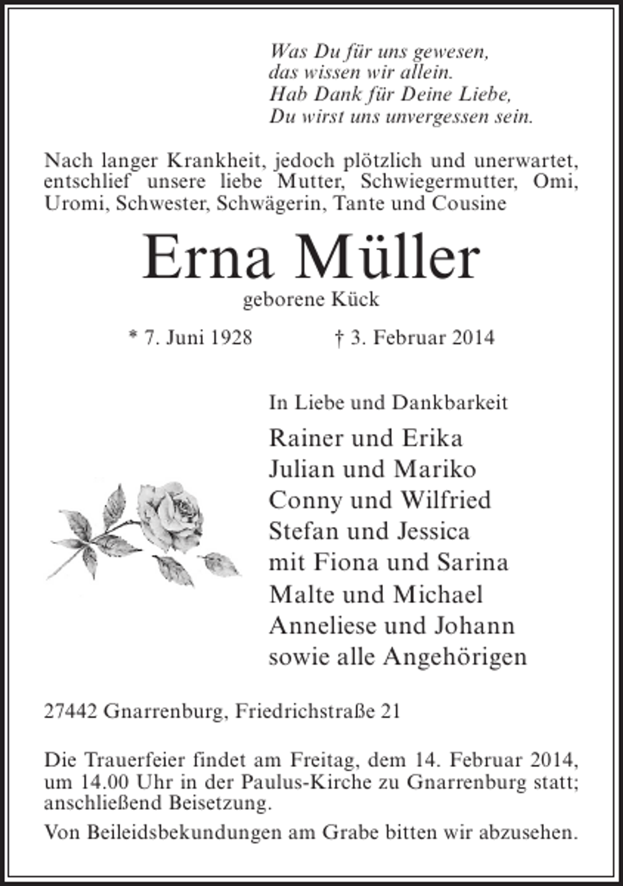 <p>Was Du für uns gewesen,<br />das wissen wir allein.<br />Hab Dank für Deine Liebe,<br />Du wirst uns unvergessen sein.<br />Nach langer Krankheit, jedoch plötzlich und ­ nerwartet,<br />u<br />entschlief unsere liebe Mutter, Schwiegermutter, Omi,<br />Uromi, Schwester, Schwägerin, Tante und Cousine</p><p>Erna Müller<br />geborene Kück</p><p>* 7. Juni 1928</p><p>† 3. Februar 2014<br />In Liebe und Dankbarkeit</p><p>Rainer und Erika<br />Julian und Mariko<br />Conny und Wilfried<br />Stefan und Jessica<br />mit Fiona und Sarina<br />Malte und Michael<br />Anneliese und Johann<br />sowie alle Angehörigen<br />27442 Gnarrenburg, Friedrichstraße 21<br />Die Trauerfeier findet am Freitag, dem 14. Februar 2014,<br />um 14.00 Uhr in der Paulus-Kirche zu Gnarrenburg statt;<br />anschließend Beisetzung.<br />Von Beileidsbekundungen am Grabe bitten wir abzusehen.</p>