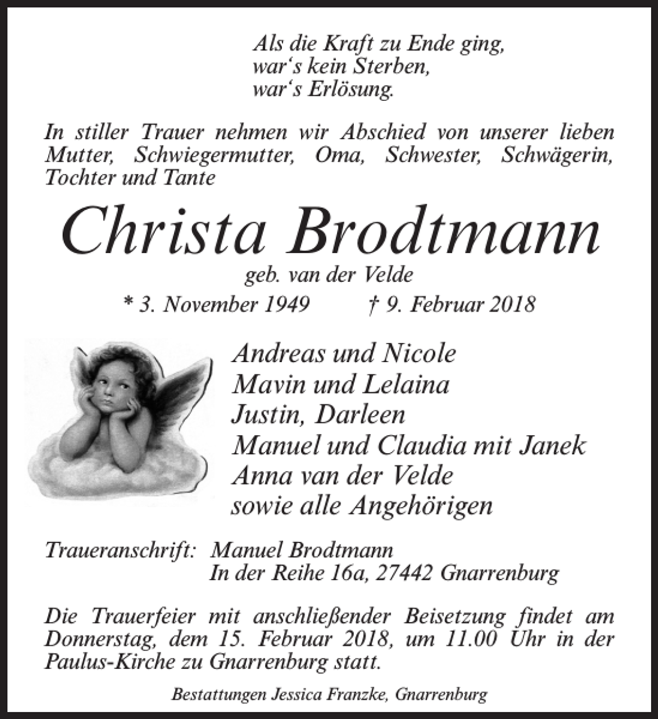 <p>Als die Kraft zu Ende ging,<br />war‘s kein Sterben,<br />war‘s Erlösung.<br />In stiller Trauer nehmen wir Abschied von unserer lieben<br />Mutter, Schwiegermutter, Oma, Schwester, Schwägerin,<br />Tochter und Tante</p><p>Christa Brodtmann<br />geb. van der Velde<br />* 3. November 1949 † 9. Februar 2018</p><p>Andreas und Nicole<br />Mavin und Lelaina<br />Justin, Darleen<br />Manuel und Claudia mit Janek<br />Anna van der Velde<br />sowie alle Angehörigen<br />Traueranschrift: Manuel Brodtmann<br />In der Reihe 16a, 27442 Gnarrenburg<br />Die Trauerfeier mit anschließender Beisetzung findet am<br />Donnerstag, dem 15. Februar 2018, um 11.00 Uhr in der<br />Paulus-Kirche zu Gnarrenburg statt.<br />Bestattungen Jessica Franzke, Gnarrenburg</p>
