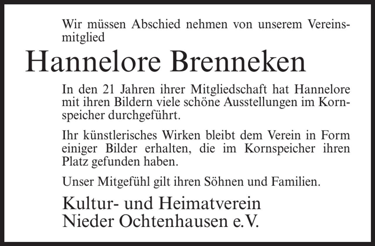 <p>Wir müssen Abschied nehmen von unserem Vereinsmitglied</p><p>Hannelore Brenneken</p><p>In den 21 Jahren ihrer Mitgliedschaft hat Hannelore<br />mit ihren Bildern viele schöne Ausstellungen im Kornspeicher durchgeführt.<br />Ihr künstlerisches Wirken bleibt dem Verein in Form<br />einiger Bilder erhalten, die im Kornspeicher ihren<br />Platz gefunden haben.<br />Unser Mitgefühl gilt ihren Söhnen und Familien.</p><p>Kultur- und Heimatverein<br />Nieder Ochtenhausen e.V.</p>