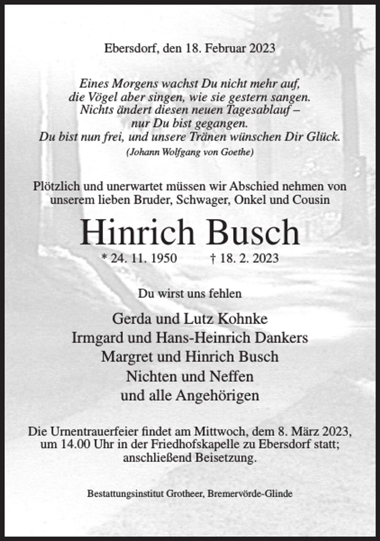 <p>Ebersdorf, den 18. Februar 2023<br />Eines Morgens wachst Du nicht mehr auf,<br />die Vögel aber singen, wie sie gestern sangen.<br />Nichts ändert diesen neuen Tagesablauf –<br />nur Du bist gegangen.<br />Du bist nun frei, und unsere Tränen wünschen Dir Glück.<br />(Johann Wolfgang von Goethe)</p><p>Plötzlich und unerwartet müssen wir Abschied nehmen von<br />unserem lieben Bruder, Schwager, Onkel und Cousin</p><p>Hinrich Busch<br />* 24. 11. 1950</p><p>† 18. 2. 2023</p><p>Du wirst uns fehlen</p><p>Gerda und Lutz Kohnke<br />Irmgard und Hans-Heinrich Dankers<br />Margret und Hinrich Busch<br />Nichten und Neffen<br />und alle Angehörigen<br />Die Urnentrauerfeier findet am Mittwoch, dem 8. März 2023,<br />um 14.00 Uhr in der Friedhofskapelle zu Ebersdorf statt;<br />anschließend Beisetzung.<br />Bestattungsinstitut Grotheer, Bremervörde-Glinde</p>
