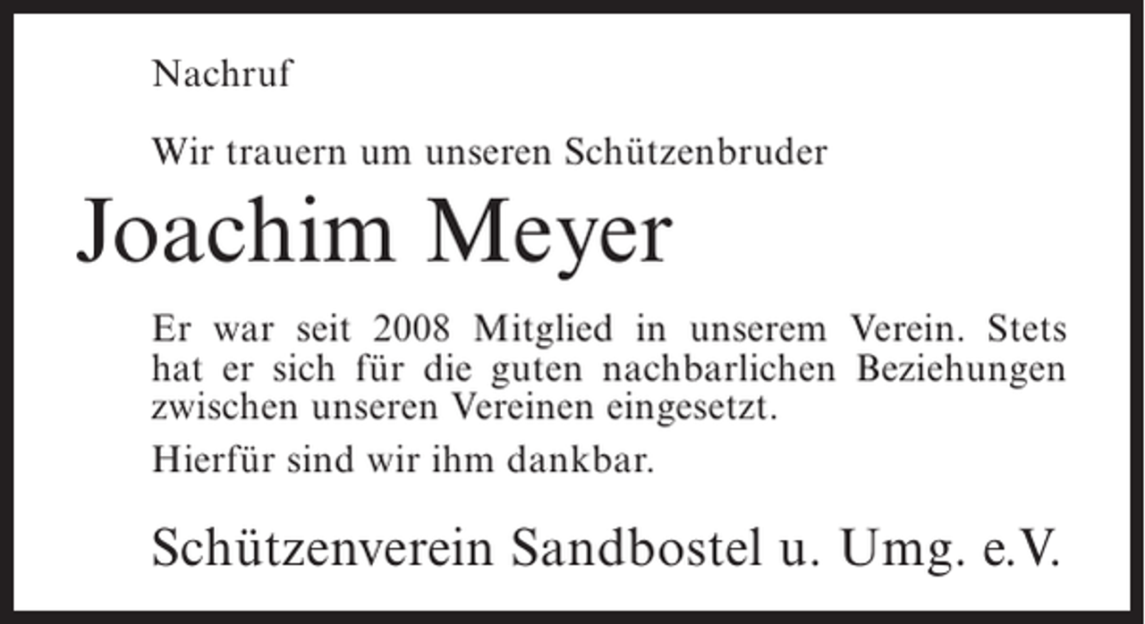 <p>Nachruf<br />Wir trauern um unseren Schützenbruder</p><p>Joachim Meyer<br />Er war seit 2008 Mitglied in unserem Verein. Stets<br />hat er sich für die guten nachbarlichen Beziehungen<br />zwischen unseren Vereinen eingesetzt.<br />Hierfür sind wir ihm dankbar.</p><p>Schützenverein Sandbostel u. Umg. e.V.</p>