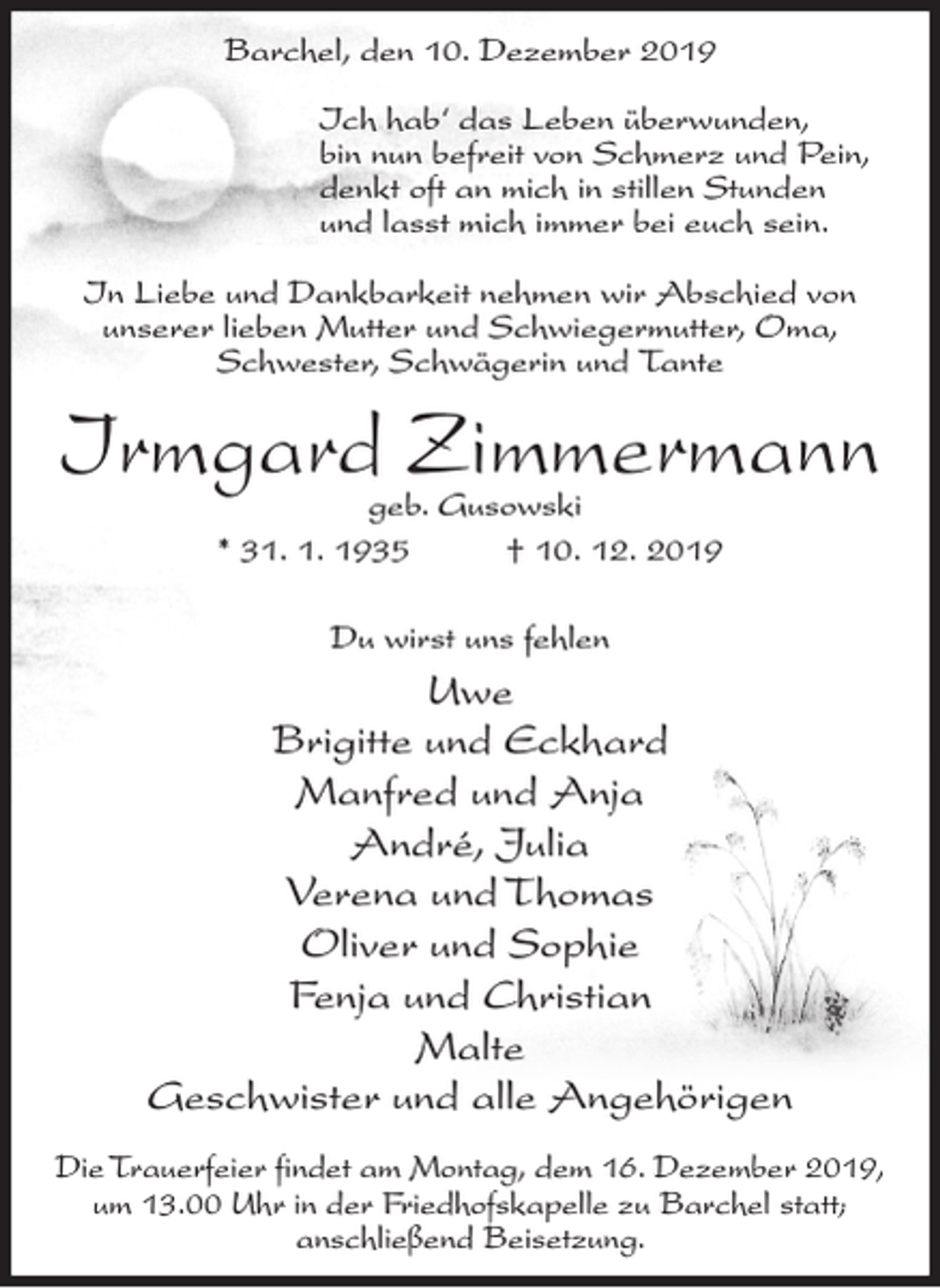 <p>Barchel, den 10. Dezember 2019<br />Ich hab‘ das Leben überwunden,<br />bin nun befreit von Schmerz und Pein,<br />denkt oft an mich in stillen Stunden<br />und lasst mich immer bei euch sein.<br />In Liebe und Dankbarkeit nehmen wir Abschied von<br />unserer lieben Mutter und Schwiegermutter, Oma,<br />Schwester, Schwägerin und Tante</p><p>Irmgard Zimmermann<br />geb. Gusowski<br />* 31. 1. 1935<br />† 10. 12. 2019<br />Du wirst uns fehlen</p><p>Uwe<br />Brigitte und Eckhard<br />Manfred und Anja<br />André, Julia<br />Verena und Thomas<br />Oliver und Sophie<br />Fenja und Christian<br />Malte<br />Geschwister und alle Angehörigen<br />Die Trauerfeier findet am Montag, dem 16. Dezember 2019,<br />um 13.00 Uhr in der Friedhofskapelle zu Barchel statt;<br />anschließend Beisetzung.</p>