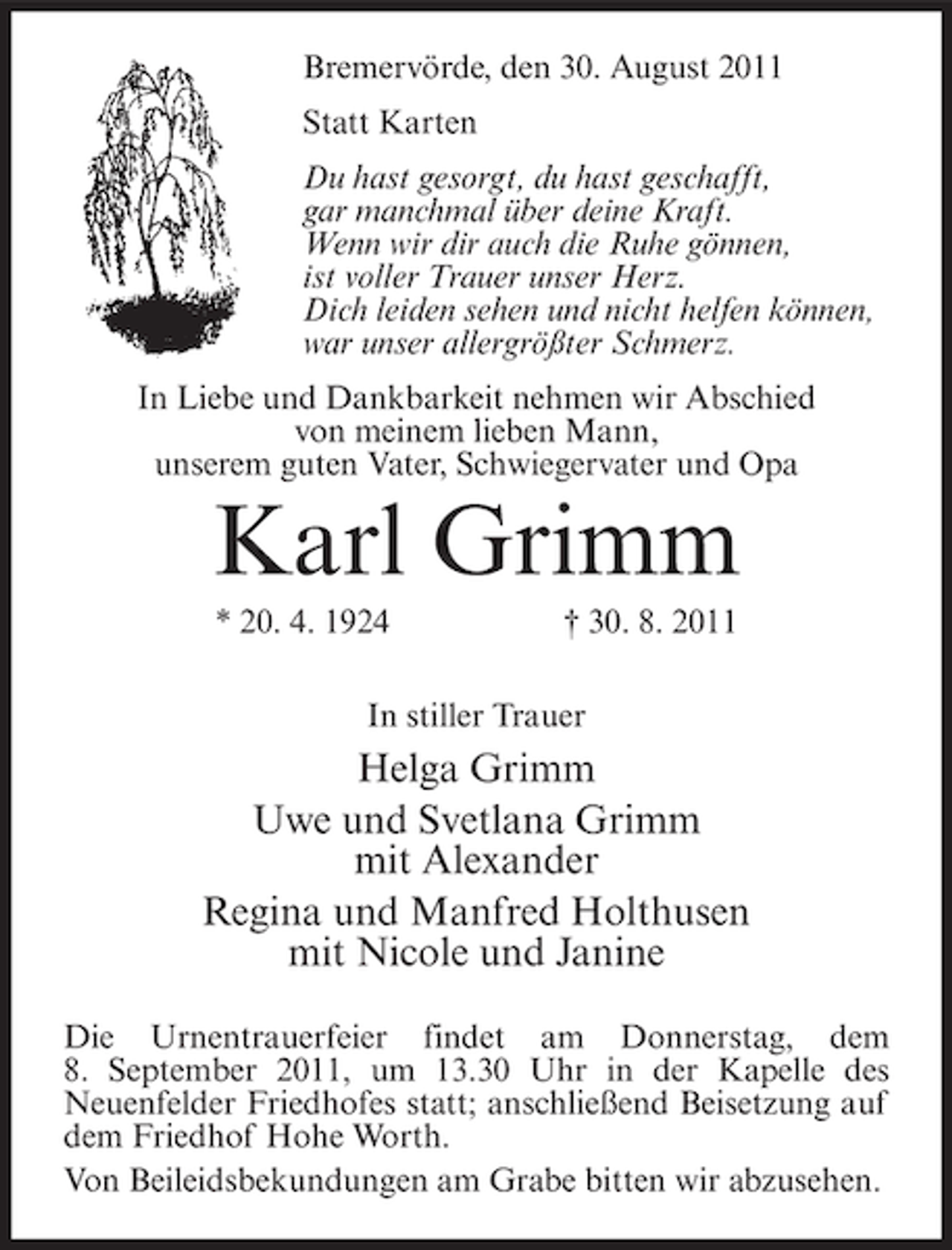 <p>Bremervörde, den 30. August 2011<br />Statt Karten<br />Du hast gesorgt, du hast geschafft,<br />gar manchmal über deine Kraft.<br />Wenn wir dir auch die Ruhe gönnen,<br />ist voller Trauer unser Herz.<br />Dich leiden sehen und nicht helfen können,<br />war unser allergrößter Schmerz.<br />In Liebe und Dankbarkeit nehmen wir Abschied<br />von meinem lieben Mann,<br />unserem guten Vater, Schwiegervater und Opa</p><p>Karl Grimm<br />* 20. 4. 1924</p><p>† 30. 8. 2011</p><p>In stiller Trauer</p><p>Helga Grimm<br />Uwe und Svetlana Grimm<br />mit Alexander<br />Regina und Manfred Holthusen<br />mit Nicole und Janine<br />Die Urnentrauerfeier findet am Donnerstag, dem<br />8. September 2011, um 13.30 Uhr in der Kapelle des<br />Neuenfelder Friedhofes statt; anschließend Beisetzung auf<br />dem Friedhof Hohe Worth.<br />Von Beileidsbekundungen am Grabe bitten wir abzusehen.</p>