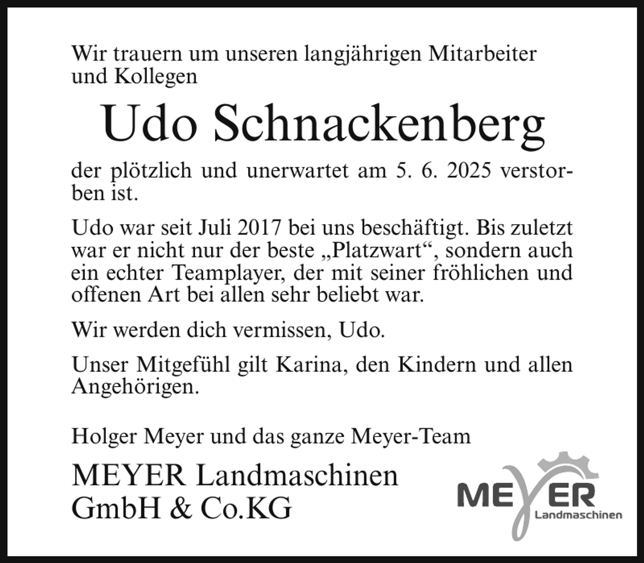 <p>Wir trauern um unseren langjährigen Mitarbeiter<br />und Kollegen</p><p>Udo Schnackenberg</p><p>der plötzlich und unerwartet am 5. 6. 2025 verstorben ist.<br />Udo war seit Juli 2017 bei uns beschäftigt. Bis zuletzt<br />war er nicht nur der beste „Platzwart“, sondern auch<br />ein echter Teamplayer, der mit seiner fröhlichen und<br />offenen Art bei allen sehr beliebt war.<br />Wir werden dich vermissen, Udo.<br />Unser Mitgefühl gilt Karina, den Kindern und allen<br />Angehörigen.<br />Holger Meyer und das ganze Meyer-Team</p><p>MEYER Landmaschinen<br />GmbH &amp; Co.KG</p>