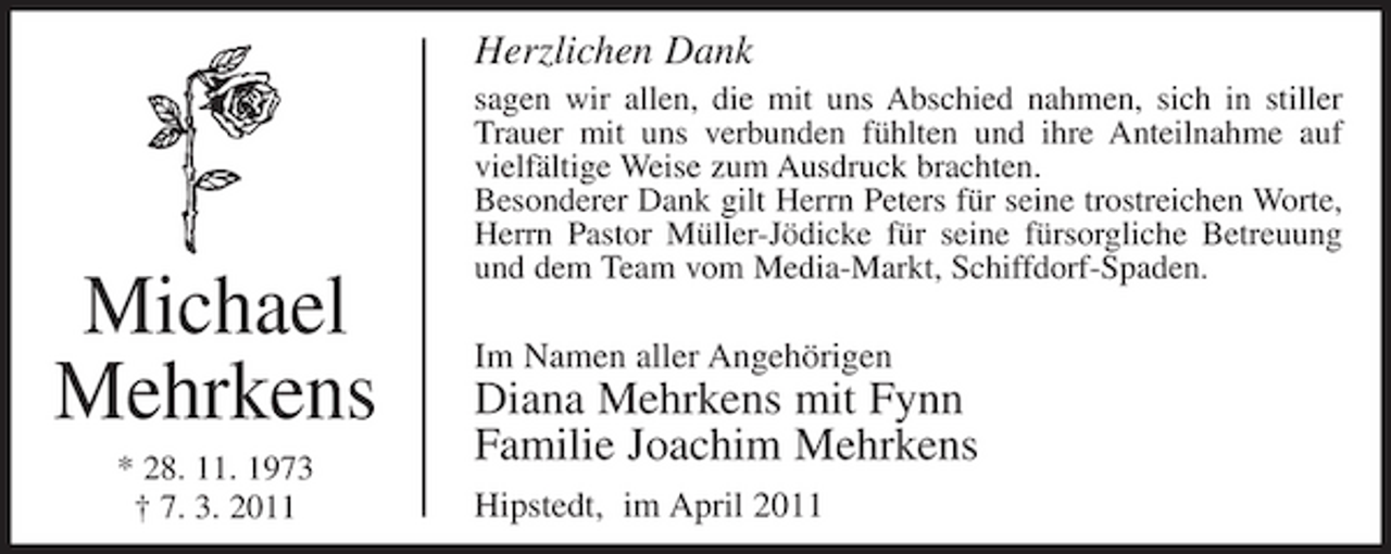 <p>Herzlichen Dank<br />sagen wir allen, die mit uns Abschied nahmen, sich in stiller Trauer mit uns verbunden fühlten und ihre Anteilnahme auf vielfältige Weise zum Ausdruck brachten. Besonderer Dank gilt Herrn Peters für seine trostreichen Worte, Herrn Pastor Müller-Jödicke für seine fürsorgliche Betreuung und dem Team vom Media-Markt, Schiffdorf-Spaden.</p><p>Michael Mehrkens<br />* 28. 11. 1973 † 7. 3. 2011</p><p>Im Namen aller Angehörigen</p><p>Diana Mehrkens mit Fynn Familie Joachim Mehrkens<br />Hipstedt, im April 2011</p>