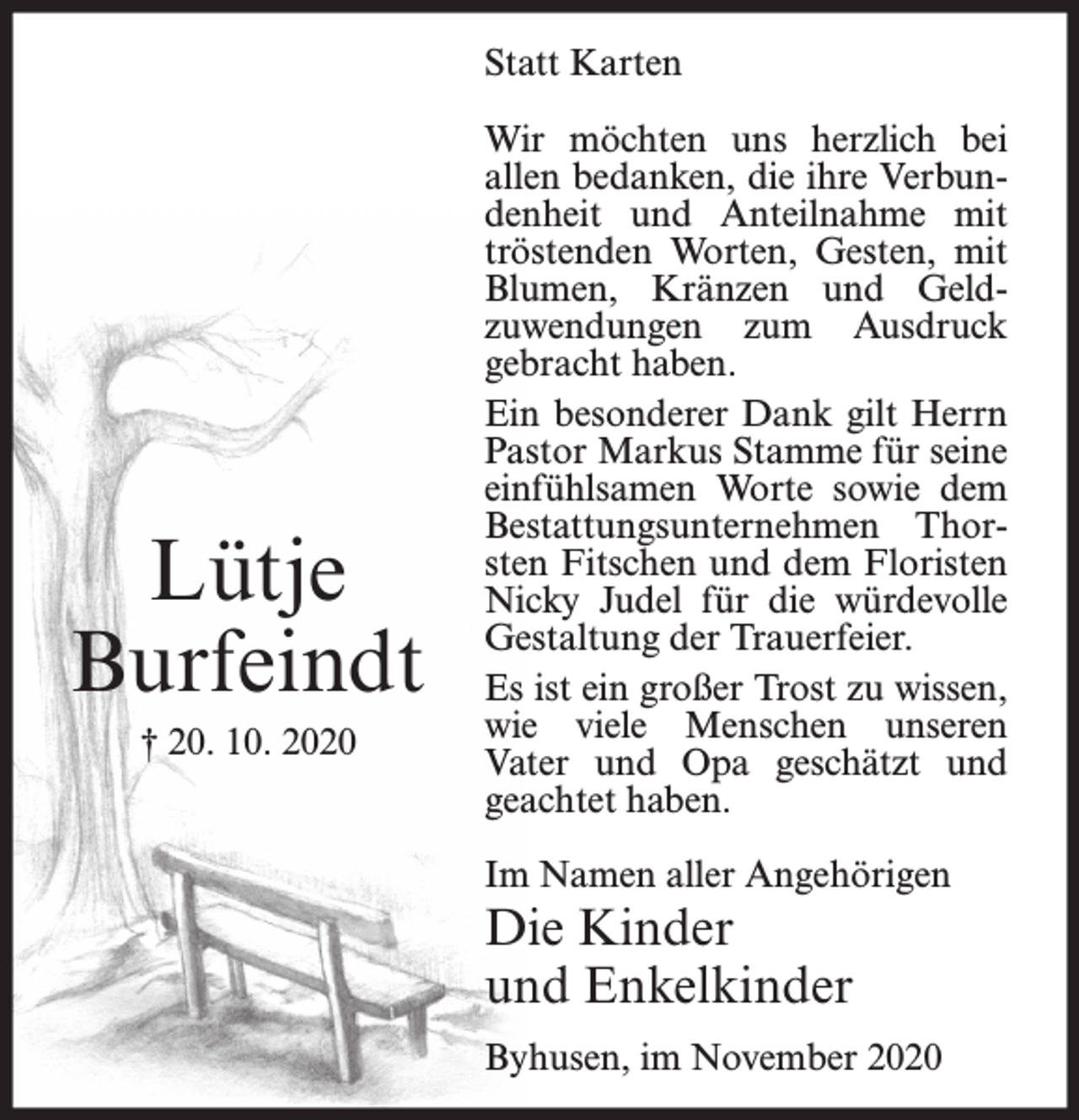 <p>Statt Karten</p><p>Lütje<br />Burfeindt<br />† 20. 10. 2020</p><p>Wir möchten uns herzlich bei<br />allen bedanken, die ihre Verbundenheit und Anteilnahme mit<br />tröstenden Worten, Gesten, mit<br />Blumen, Kränzen und Geldzuwendungen zum Ausdruck<br />gebracht haben.<br />Ein besonderer Dank gilt Herrn<br />Pastor Markus Stamme für seine<br />einfühlsamen Worte sowie dem<br />Bestattungsunternehmen Thorsten Fitschen und dem Floristen<br />Nicky Judel für die würdevolle<br />Gestaltung der Trauerfeier.<br />Es ist ein großer Trost zu wissen,<br />wie viele Menschen unseren<br />Vater und Opa geschätzt und<br />geachtet haben.<br />Im Namen aller Angehörigen</p><p>Die Kinder<br />und Enkelkinder<br />Byhusen, im November 2020</p>