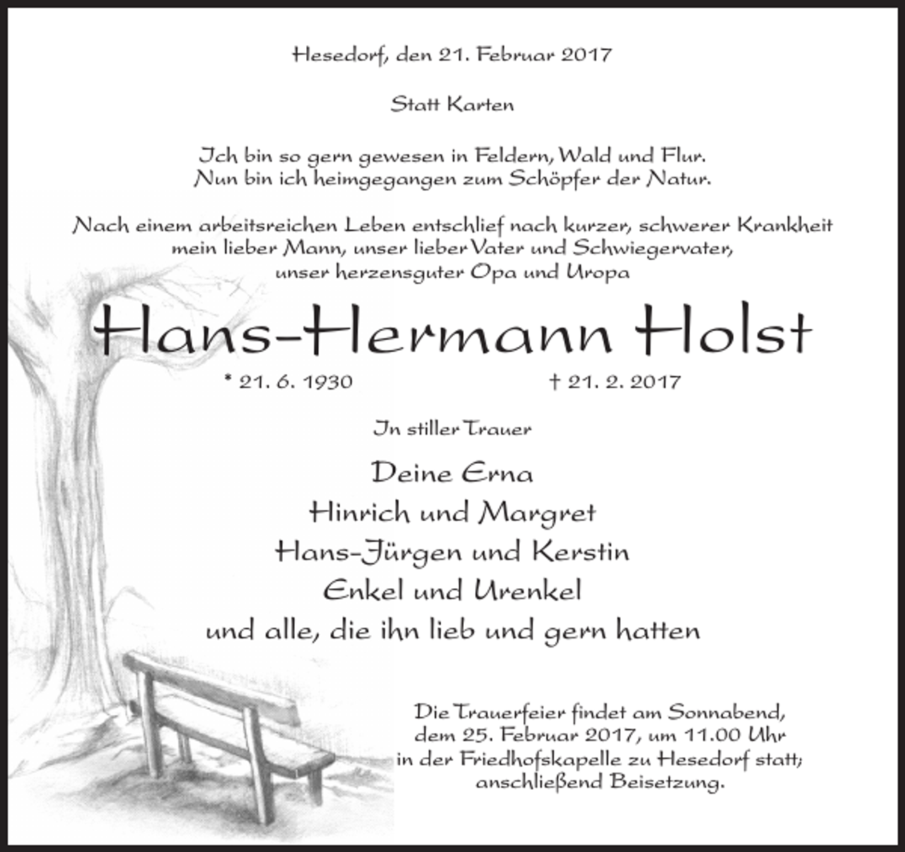 <p>Hesedorf, den 21. Februar 2017<br />Statt Karten<br />Ich bin so gern gewesen in Feldern, Wald und Flur.<br />Nun bin ich heimgegangen zum Schöpfer der Natur.<br />Nach einem arbeitsreichen Leben entschlief nach kurzer, schwerer Krankheit<br />mein lieber Mann, unser lieber Vater und Schwiegervater,<br />unser herzensguter Opa und Uropa</p><p>Hans-Hermann Holst<br />* 21. 6. 1930</p><p>† 21. 2. 2017</p><p>In stiller Trauer</p><p>Deine Erna<br />Hinrich und Margret<br />Hans-Jürgen und Kerstin<br />Enkel und Urenkel<br />und alle, die ihn lieb und gern hatten<br />Die Trauerfeier findet am Sonnabend,<br />dem 25. Februar 2017, um 11.00 Uhr<br />in der Friedhofskapelle zu Hesedorf statt;<br />anschließend Beisetzung.</p>