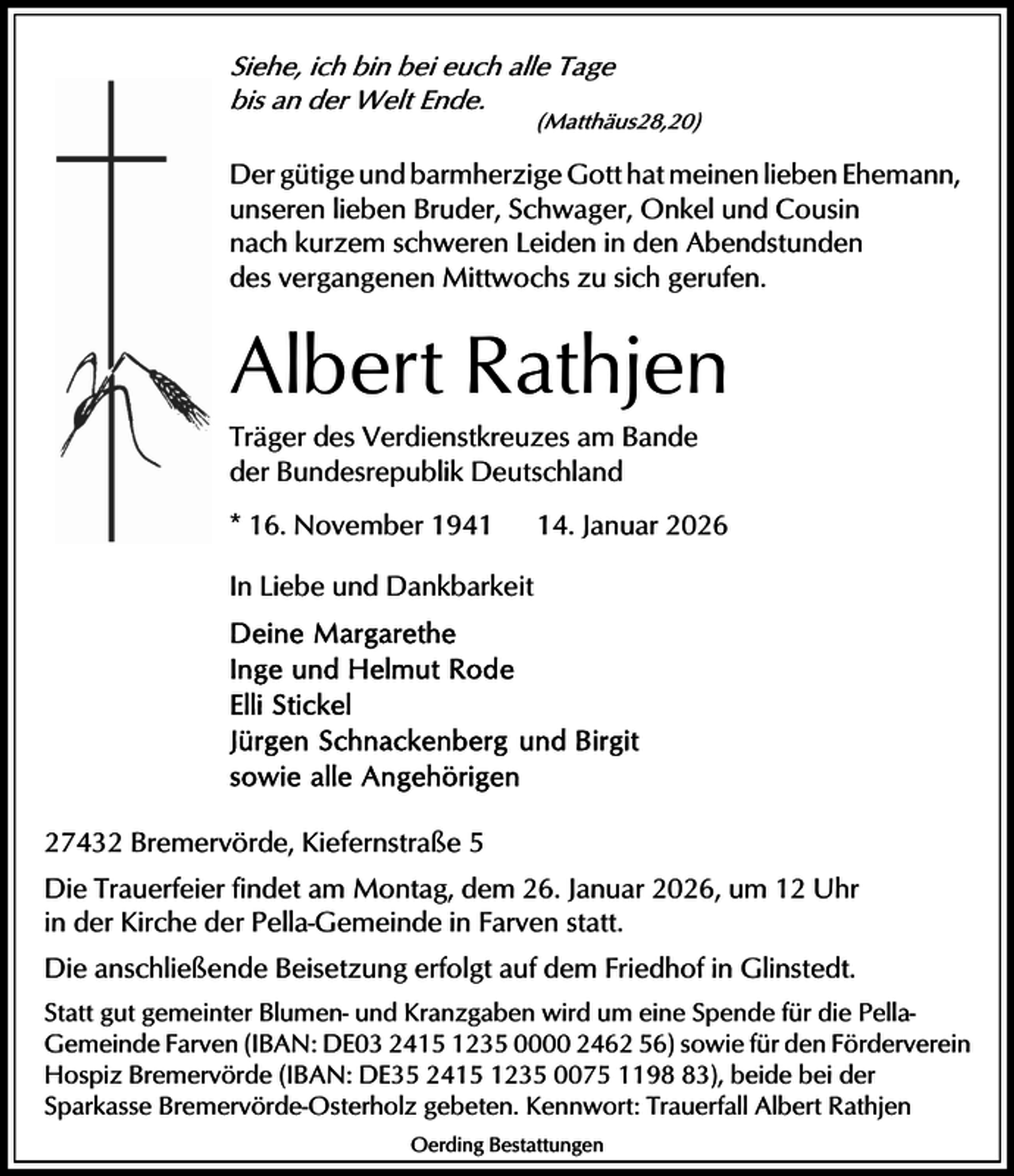 <p>Siehe, ich bin bei euch alle Tagebis an der Welt Ende.(Matthäus28,20) Der gütige und barmherzige Gott hat meinen lieben Ehemann, unseren lieben Bruder, Schwager, Onkel und Cousin nach kurzem schweren Leiden in den Abendstundendes vergangenen Mittwochs zu sich gerufen.Albert Rathjen Träger des Verdienstkreuzes am Bandeder Bundesrepublik Deutschland* 16. November 194114. Januar 2026In Liebe und DankbarkeitDeine MargaretheInge und Helmut RodeElli StickelJürgen Schnackenberg und Birgitsowie alle Angehörigen27432 Bremervörde, Kiefernstraße 5 Die Trauerfeier findet am Montag, dem 26. Januar 2026, um 12 Uhrin der Kirche der Pella-Gemeinde in Farven statt.Die anschließende Beisetzung erfolgt auf dem Friedhof in Glinstedt. Statt gut gemeinter Blumen- und Kranzgaben wird um eine Spende für die Pella- Gemeinde Farven (IBAN: DE03 2415 1235 0000 2462 56) sowie für den Förderverein Hospiz Bremervörde (IBAN: DE35 2415 1235 0075 1198 83), beide bei derSparkasse Bremervörde-Osterholz gebeten. Kennwort: Trauerfall Albert Rathjen<span>Oerding Bestattungen </span></p>