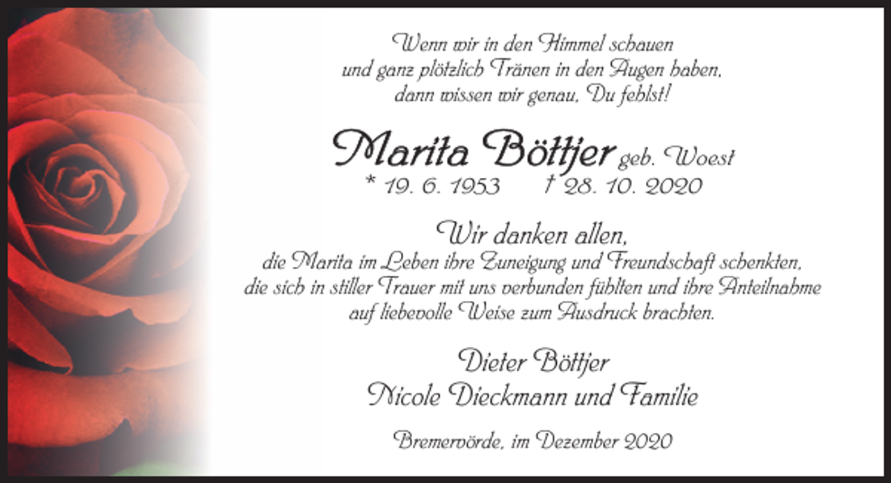 <p>Wenn wir in den Himmel schauen<br />und ganz plötzlich Tränen in den Augen haben,<br />dann wissen wir genau, Du fehlst!</p><p>Marita Böttjer geb. Woest<br />* 19. 6. 1953</p><p>† 28. 10. 2020</p><p>Wir danken allen,</p><p>die Marita im Leben ihre Zuneigung und Freundschaft schenkten,<br />die sich in stiller Trauer mit uns verbunden fühlten und ihre Anteilnahme<br />auf liebevolle Weise zum Ausdruck brachten.</p><p>Dieter Böttjer<br />Nicole Dieckmann und Familie<br />Bremervörde, im Dezember 2020</p>