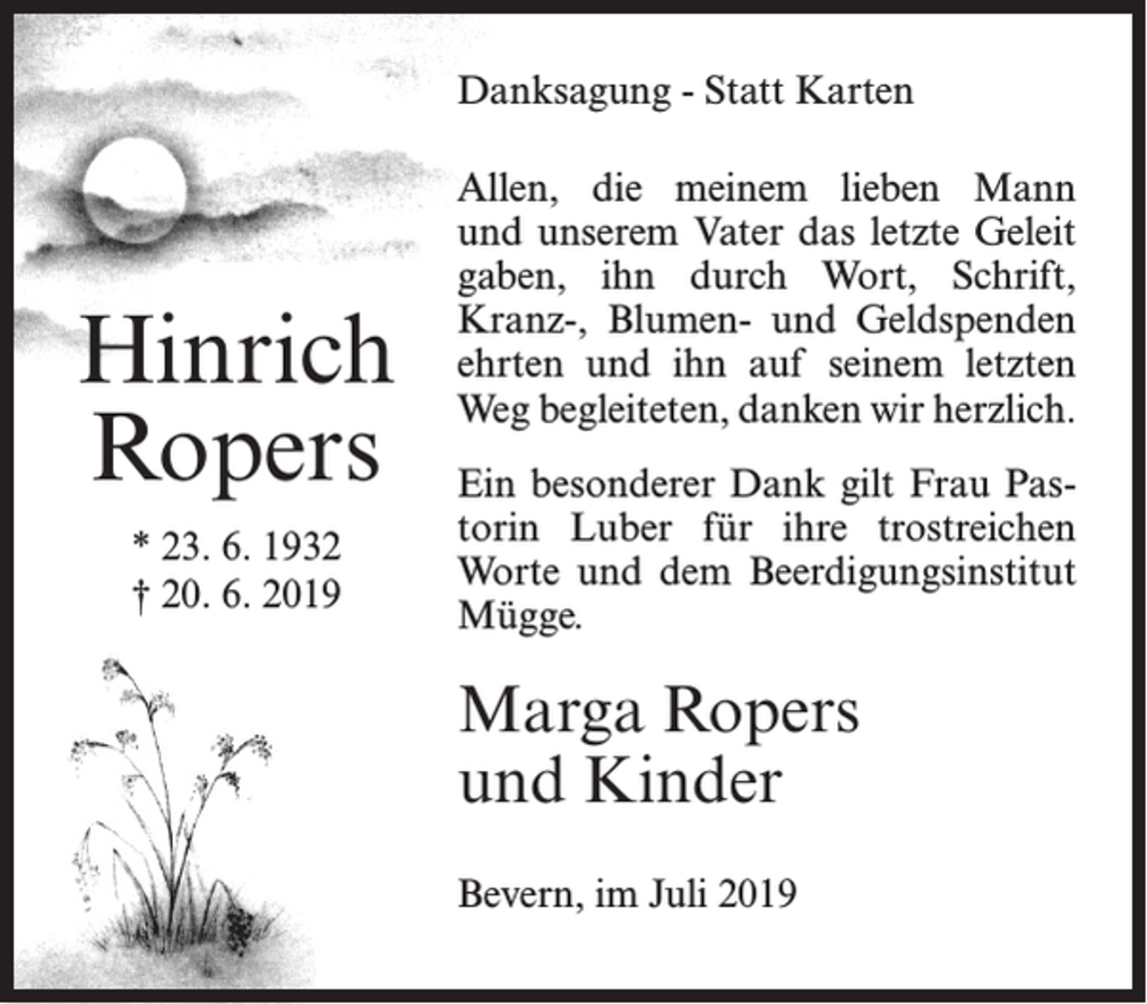 <p>Danksagung - Statt Karten</p><p>Hinrich<br />Ropers<br />* 23. 6. 1932<br />† 20. 6. 2019</p><p>Allen, die meinem lieben Mann<br />und unserem Vater das letzte Geleit<br />gaben, ihn durch Wort, Schrift,<br />Kranz-, Blumen- und Geldspenden<br />ehrten und ihn auf seinem letzten<br />Weg begleiteten, danken wir herzlich.<br />Ein besonderer Dank gilt Frau Pastorin Luber für ihre trostreichen<br />Worte und dem Beerdigungsinstitut<br />Mügge.</p><p>Marga Ropers<br />und Kinder<br />Bevern, im Juli 2019</p>