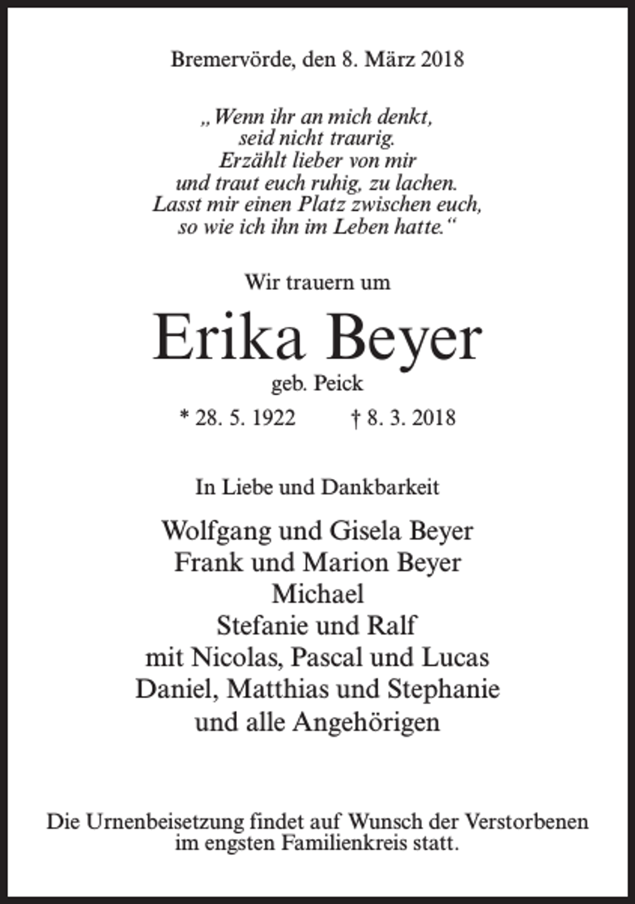 <p>Bremervörde, den 8. März 2018<br />„Wenn ihr an mich denkt,<br />seid nicht traurig.<br />Erzählt lieber von mir<br />und traut euch ruhig, zu lachen.<br />Lasst mir einen Platz zwischen euch,<br />so wie ich ihn im Leben hatte.“<br />Wir trauern um</p><p>Erika Beyer<br />geb. Peick</p><p>* 28. 5. 1922 † 8. 3. 2018<br />In Liebe und Dankbarkeit</p><p>Wolfgang und Gisela Beyer<br />Frank und Marion Beyer<br />Michael<br />Stefanie und Ralf<br />mit Nicolas, Pascal und Lucas<br />Daniel, Matthias und Stephanie<br />und alle Angehörigen</p><p>Die Urnenbeisetzung findet auf Wunsch der Verstorbenen<br />im engsten Familienkreis statt.</p>