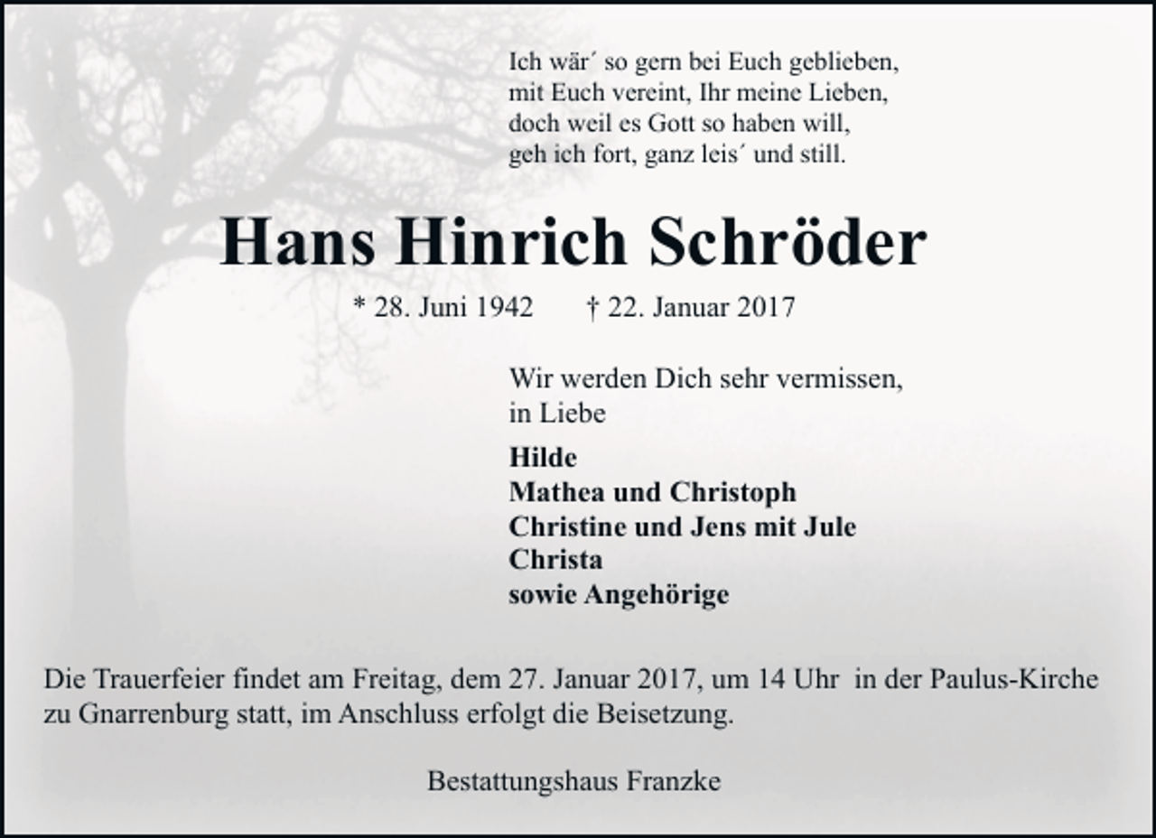 <p>Ich wär´ so gern bei Euch geblieben,<br />mit Euch vereint, Ihr meine Lieben,<br />doch weil es Gott so haben will,<br />geh ich fort, ganz leis´ und still.</p><p>Hans Hinrich Schröder<br />* 28. Juni 1942</p><p>† 22. Januar 2017</p><p>Wir werden Dich sehr vermissen,<br />in Liebe<br />Hilde<br />Mathea und Christoph<br />Christine und Jens mit Jule<br />Christa<br />sowie Angehörige<br />Die Trauerfeier findet am Freitag, dem 27. Januar 2017, um 14 Uhr in der Paulus-Kirche<br />zu Gnarrenburg statt, im Anschluss erfolgt die Beisetzung.<br />Bestattungshaus Franzke</p>