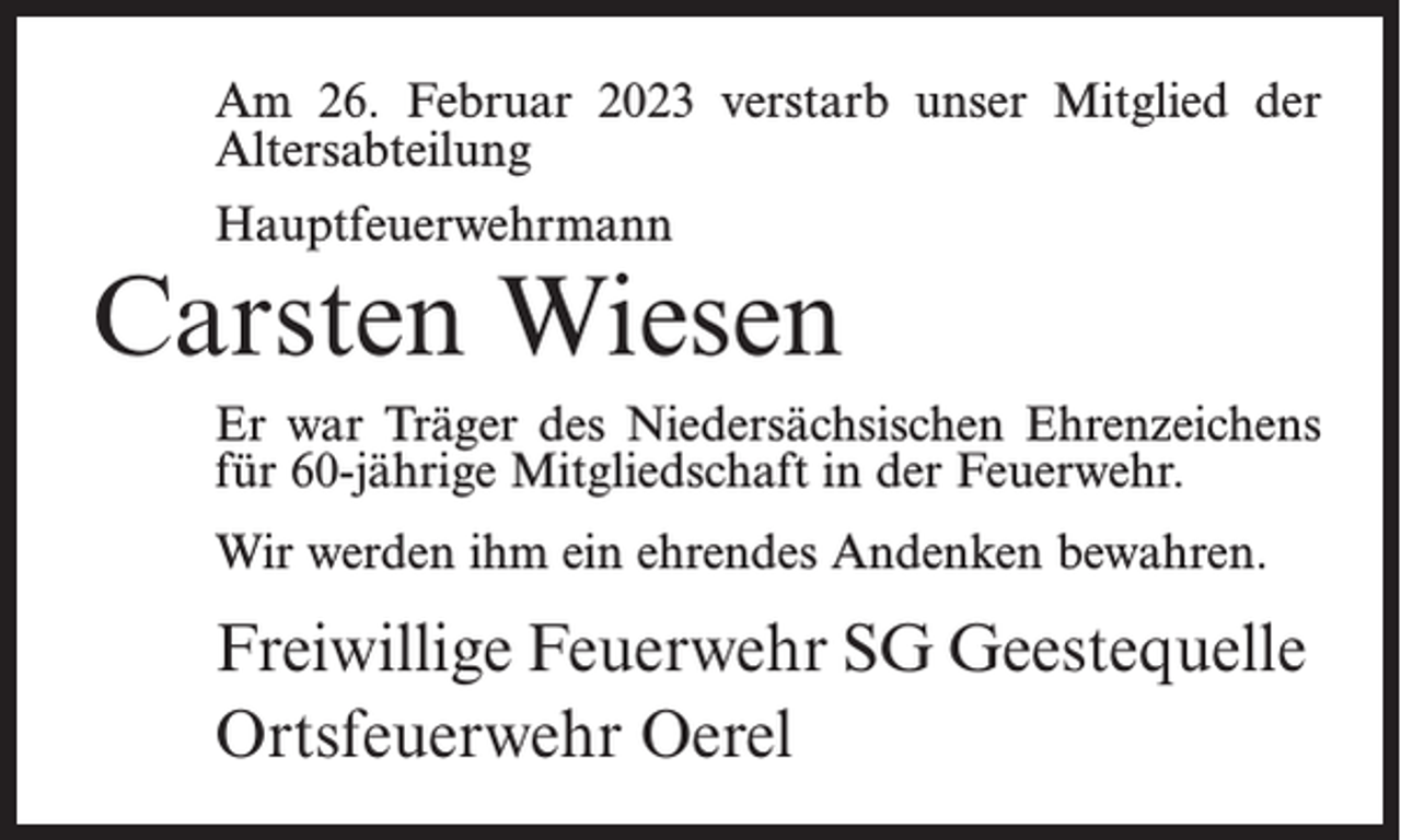 <p>Am 26. Februar 2023 verstarb unser Mitglied der<br />Altersabteilung<br />Hauptfeuerwehrmann</p><p>Carsten Wiesen<br />Er war Träger des Niedersächsischen Ehrenzeichens<br />für 60-jährige Mitgliedschaft in der Feuerwehr.<br />Wir werden ihm ein ehrendes Andenken bewahren.</p><p>Freiwillige Feuerwehr SG Geestequelle<br />Ortsfeuerwehr Oerel</p>