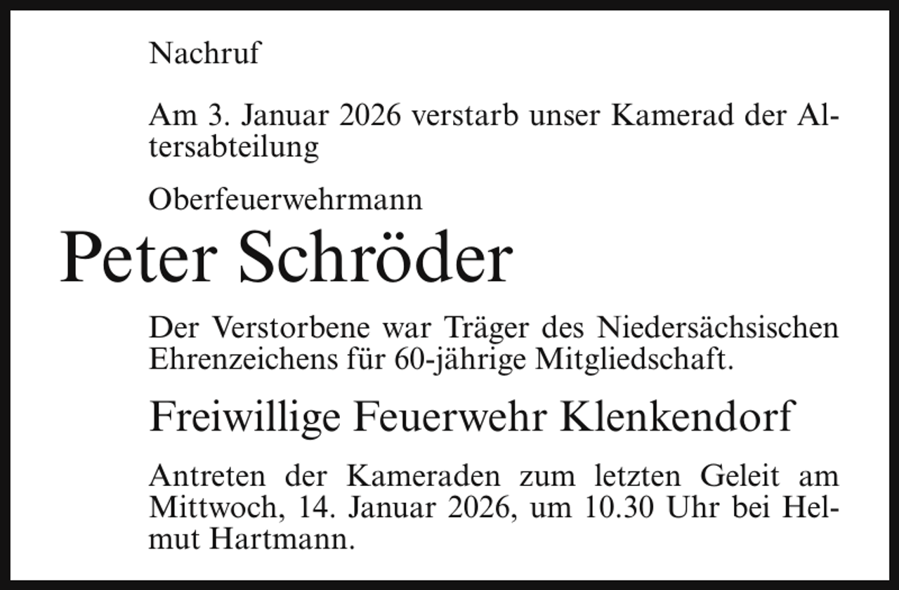 <p>Nachruf<br />Am 3. Januar 2026 verstarb unser Kamerad der Altersabteilung<br />Oberfeuerwehrmann</p><p>Peter Schröder<br />Der Verstorbene war Träger des Niedersächsischen<br />Ehrenzeichens für 60-jährige Mitgliedschaft.</p><p>Freiwillige Feuerwehr Klenkendorf<br />Antreten der Kameraden zum letzten Geleit am<br />Mittwoch, 14. Januar 2026, um 10.30 Uhr bei Helmut Hartmann.</p>