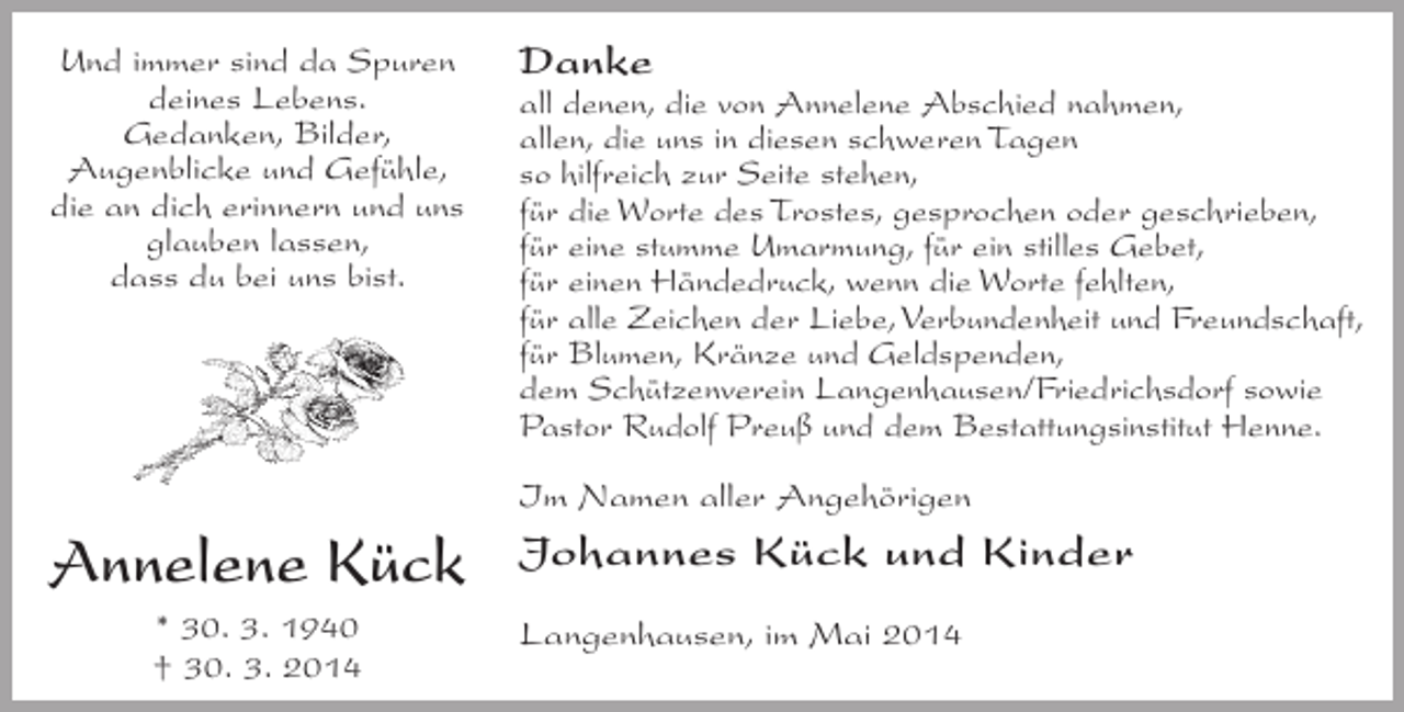 <p>Und immer sind da Spuren<br />deines Lebens.<br />Gedanken, Bilder,<br />Augenblicke und Gefühle,<br />die an dich erinnern und uns<br />glauben lassen,<br />dass du bei uns bist.</p><p>Danke</p><p>all denen, die von Annelene Abschied nahmen,<br />allen, die uns in diesen schweren Tagen<br />so hilfreich zur Seite stehen,<br />für die Worte des Trostes, gesprochen oder geschrieben,<br />für eine stumme Umarmung, für ein stilles Gebet,<br />für einen Händedruck, wenn die Worte fehlten,<br />für alle Zeichen der Liebe, Verbundenheit und Freundschaft,<br />für Blumen, Kränze und Geldspenden,<br />dem Schützenverein Langenhausen/Friedrichsdorf sowie<br />Pastor Rudolf Preuß und dem Bestattungsinstitut Henne.<br />Im Namen aller Angehörigen</p><p>Annelene Kück<br />* 30. 3. 1940<br />† 30. 3. 2014</p><p>Johannes Kück und Kinder<br />Langenhausen, im Mai 2014</p>