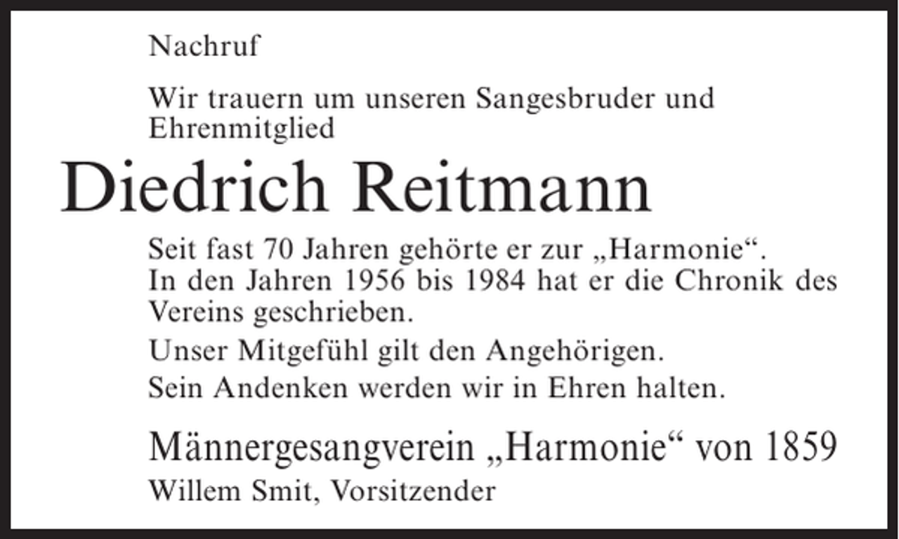 <p>Nachruf<br />Wir trauern um unseren Sangesbruder und<br />Ehrenmitglied</p><p>Diedrich Reitmann</p><p>Seit fast 70 Jahren gehörte er zur „Harmonie“.<br />In den Jahren 1956 bis 1984 hat er die Chronik des<br />Vereins geschrieben.<br />Unser Mitgefühl gilt den Angehörigen.<br />Sein Andenken werden wir in Ehren halten.</p><p>Männergesangverein „Harmonie“ von 1859<br />Willem Smit, Vorsitzender</p>