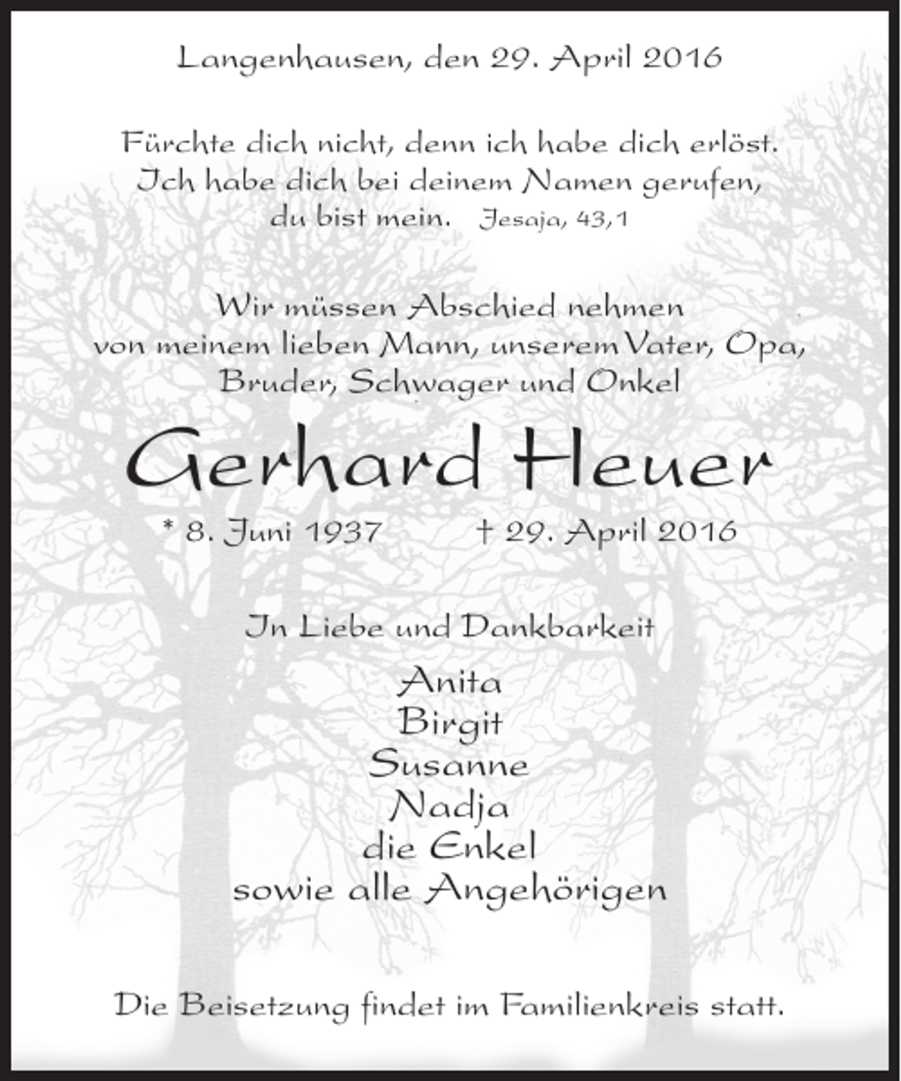 <p>Langenhausen, den 29. April 2016<br />Fürchte dich nicht, denn ich habe dich erlöst.<br />Ich habe dich bei deinem Namen gerufen,<br />du bist mein. Jesaja, 43,1</p><p>Wir müssen Abschied nehmen<br />von meinem lieben Mann, unserem Vater, Opa,<br />Bruder, Schwager und Onkel</p><p>Gerhard Heuer<br />* 8. Juni 1937 † 29. April 2016<br />In Liebe und Dankbarkeit</p><p>Anita<br />Birgit<br />Susanne<br />Nadja<br />die Enkel<br />sowie alle Angehörigen<br />Die Beisetzung findet im Familienkreis statt.</p>