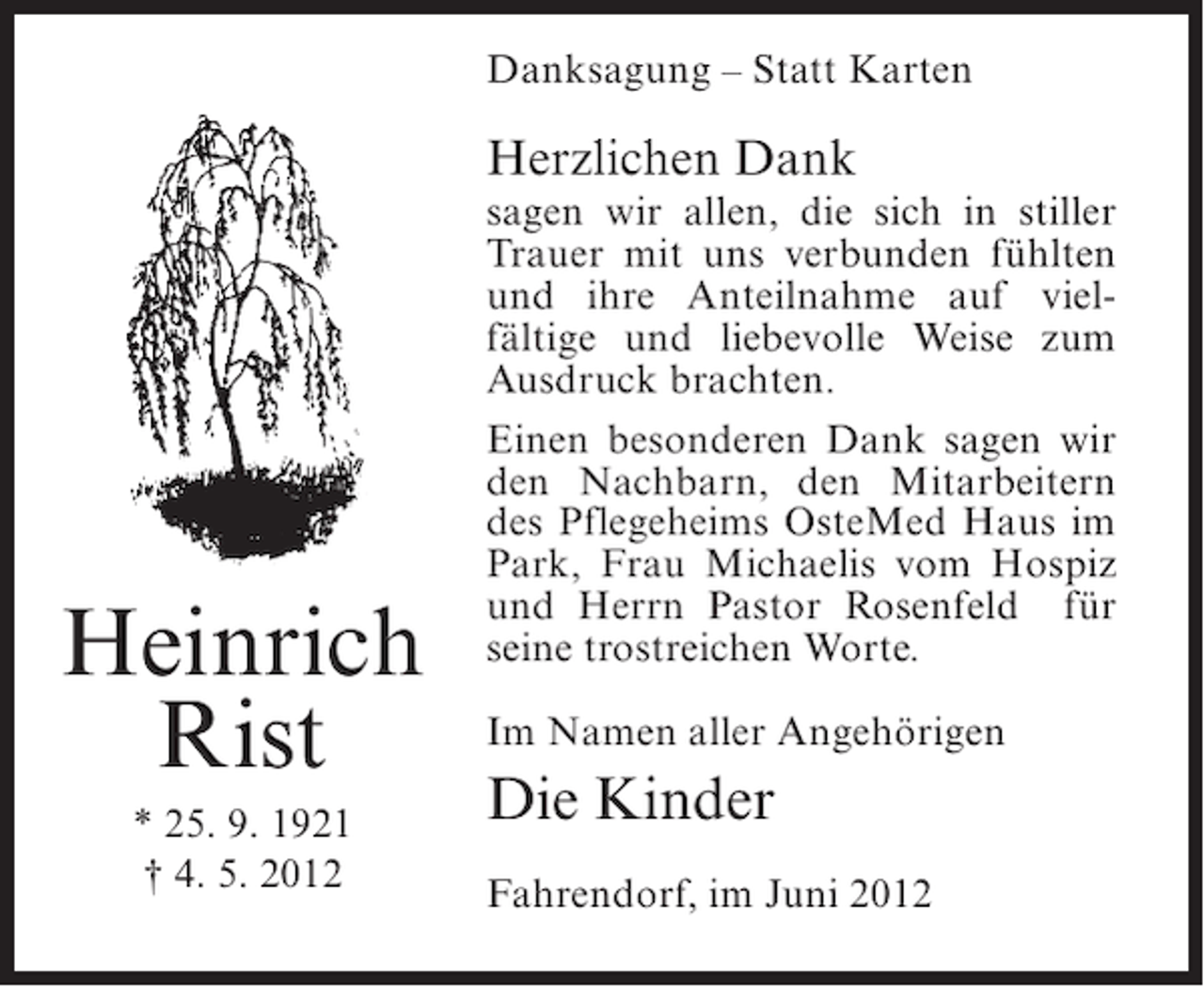 <p>Danksagung – Statt Karten</p><p>Herzlichen Dank</p><p>Heinrich<br />Rist<br />* 25. 9. 1921<br />† 4. 5. 2012</p><p>sagen wir allen, die sich in stiller<br />Trauer mit uns verbunden fühlten<br />und ihre Anteilnahme auf vielfältige und liebevolle Weise zum<br />Ausdruck brachten.<br />Einen besonderen Dank sagen wir<br />den Nachbarn, den Mitarbeitern<br />des Pflegeheims OsteMed Haus im<br />Park, Frau Michaelis vom Hospiz<br />und Herrn Pastor Rosenfeld für<br />seine trostreichen Worte.<br />Im Namen aller Angehörigen</p><p>Die Kinder<br />Fahrendorf, im Juni 2012</p>