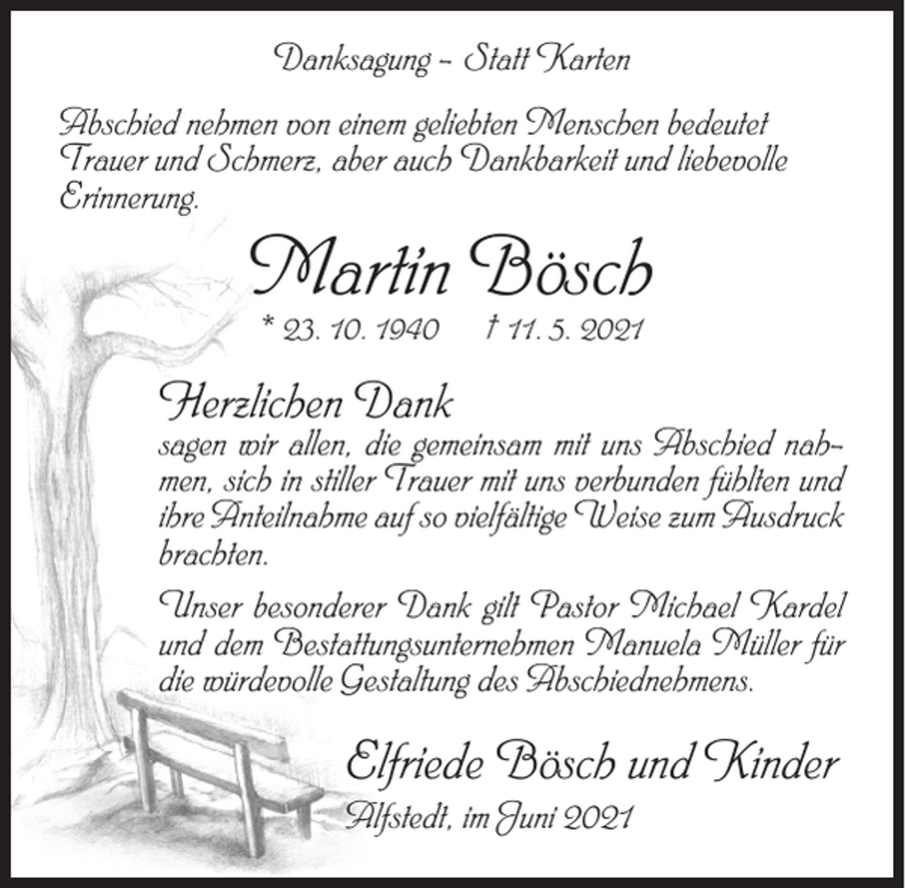 <p>Danksagung – Statt Karten<br />Abschied nehmen von einem geliebten Menschen bedeutet<br />Trauer und Schmerz, aber auch Dankbarkeit und liebevolle<br />Erinnerung.</p><p>Martin Bösch<br />* 23. 10. 1940</p><p>† 11. 5. 2021</p><p>Herzlichen Dank</p><p>sagen wir allen, die gemeinsam mit uns Abschied nah-</p><p>men, sich in stiller Trauer mit uns verbunden fühlten und<br />ihre Anteilnahme auf so vielfältige Weise zum Ausdruck<br />brachten.<br />Unser besonderer Dank gilt Pastor Michael Kardel<br />und dem Bestattungsunternehmen Manuela Müller für<br />die würdevolle Gestaltung des Abschiednehmens.</p><p>Elfriede Bösch und Kinder<br />Alfstedt, im Juni 2021</p>