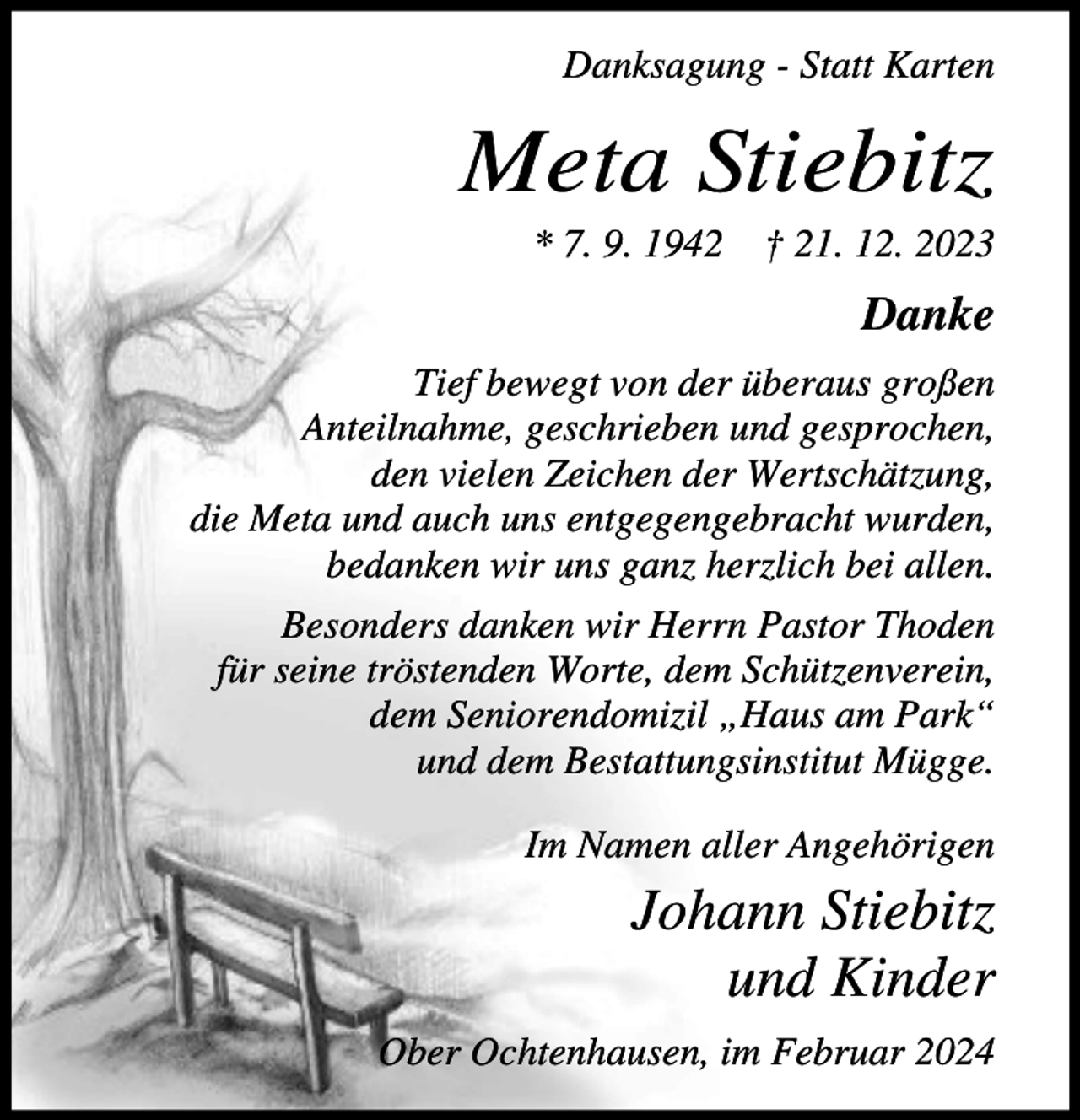 <p>Danksagung - Statt Karten</p><p>Meta Stiebitz<br />* 7. 9. 1942</p><p>† 21. 12. 2023</p><p>Danke<br />Tief bewegt von der überaus großen<br />Anteilnahme, geschrieben und gesprochen,<br />den vielen Zeichen der Wertschätzung,<br />die Meta und auch uns entgegengebracht wurden,<br />bedanken wir uns ganz herzlich bei allen.<br />Besonders danken wir Herrn Pastor Thoden<br />für seine tröstenden Worte, dem Schützenverein,<br />dem Seniorendomizil „Haus am Park“<br />und dem Bestattungsinstitut Mügge.<br />Im Namen aller Angehörigen</p><p>Johann Stiebitz<br />und Kinder<br />Ober Ochtenhausen, im Februar 2024</p>