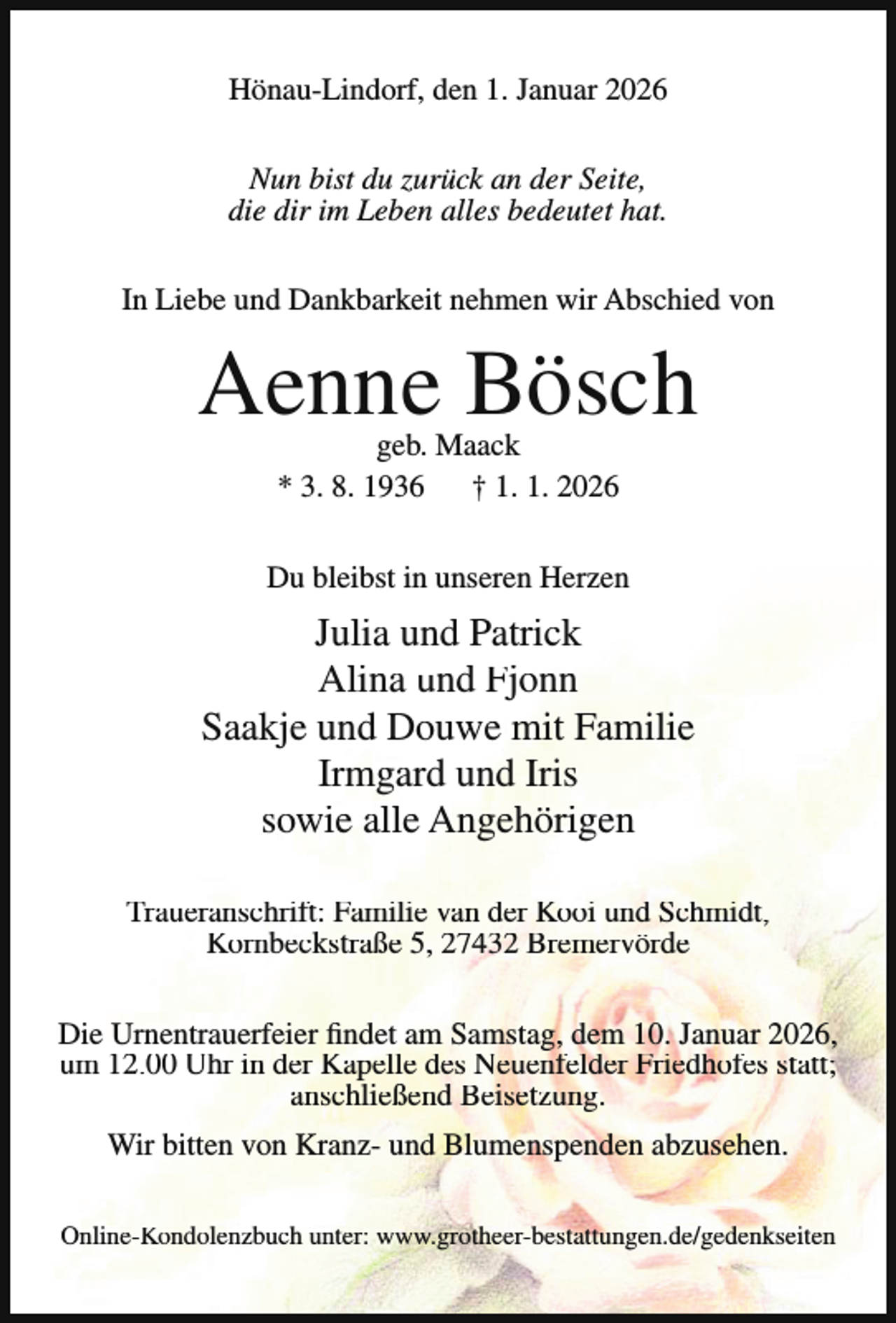 <p>Hönau-Lindorf, den 1. Januar 2026<br />Nun bist du zurück an der Seite,<br />die dir im Leben alles bedeutet hat.<br />In Liebe und Dankbarkeit nehmen wir Abschied von</p><p>Aenne Bösch<br />geb. Maack<br />* 3. 8. 1936<br />† 1. 1. 2026</p><p>Du bleibst in unseren Herzen</p><p>Julia und Patrick<br />Alina und Fjonn<br />Saakje und Douwe mit Familie<br />Irmgard und Iris<br />sowie alle Angehörigen<br />Traueranschrift: Familie van der Kooi und Schmidt,<br />Kornbeckstraße 5, 27432 Bremervörde<br />Die Urnentrauerfeier findet am Samstag, dem 10. Januar 2026,<br />um 12.00 Uhr in der Kapelle des Neuenfelder Friedhofes statt;<br />anschließend Beisetzung.<br />Wir bitten von Kranz- und Blumenspenden abzusehen.<br />Online-Kondolenzbuch unter: www.grotheer-bestattungen.de/gedenkseiten</p>
