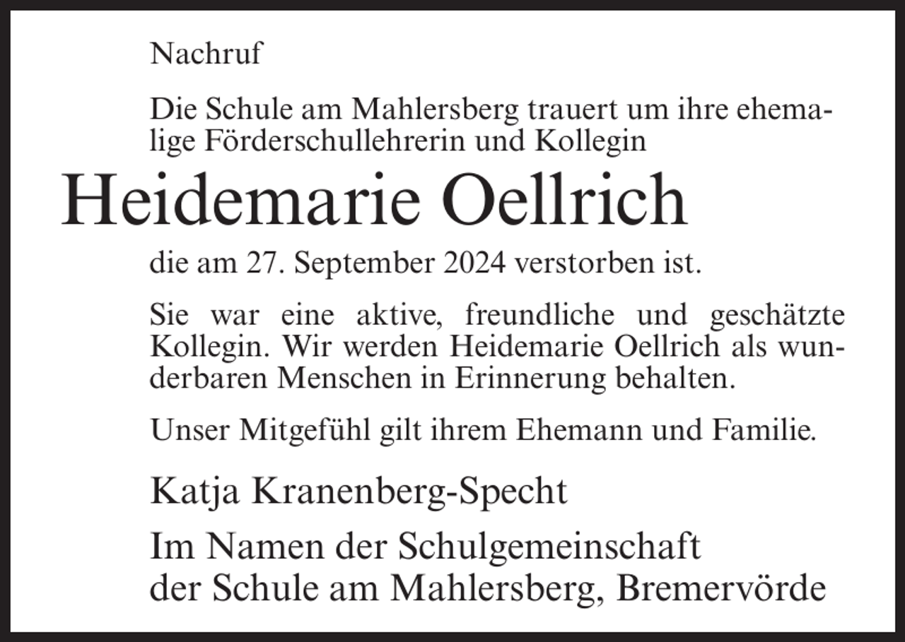 <p>Nachruf<br />Die Schule am Mahlersberg trauert um ihre ehemalige Förderschullehrerin und Kollegin</p><p>Heidemarie Oellrich<br />die am 27. September 2024 verstorben ist.<br />Sie war eine aktive, freundliche und geschätzte<br />Kollegin. Wir werden Heidemarie Oellrich als wunderbaren Menschen in Erinnerung behalten.<br />Unser Mitgefühl gilt ihrem Ehemann und Familie.</p><p>Katja Kranenberg-Specht<br />Im Namen der Schulgemeinschaft<br />der Schule am Mahlersberg, Bremervörde</p>