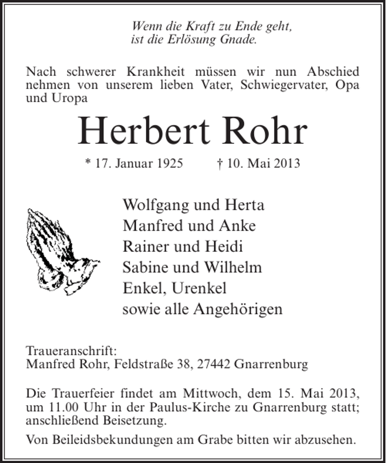 <p>Wenn die Kraft zu Ende geht,<br />ist die Erlösung Gnade.<br />Nach schwerer Krankheit müssen wir nun Abschied<br />nehmen von unserem lieben Vater, Schwiegervater, Opa<br />und Uropa</p><p>Herbert Rohr<br />* 17. Januar 1925 † 10. Mai 2013</p><p>Wolfgang und Herta<br />Manfred und Anke<br />Rainer und Heidi<br />Sabine und Wilhelm<br />Enkel, Urenkel<br />sowie alle Angehörigen<br />Traueranschrift:<br />Manfred Rohr, Feldstraße 38, 27442 Gnarrenburg<br />Die Trauerfeier findet am Mittwoch, dem 15. Mai 2013,<br />um 11.00 Uhr in der Paulus-Kirche zu Gnarrenburg statt;<br />anschließend Beisetzung.<br />Von Beileidsbekundungen am Grabe bitten wir abzusehen.</p>