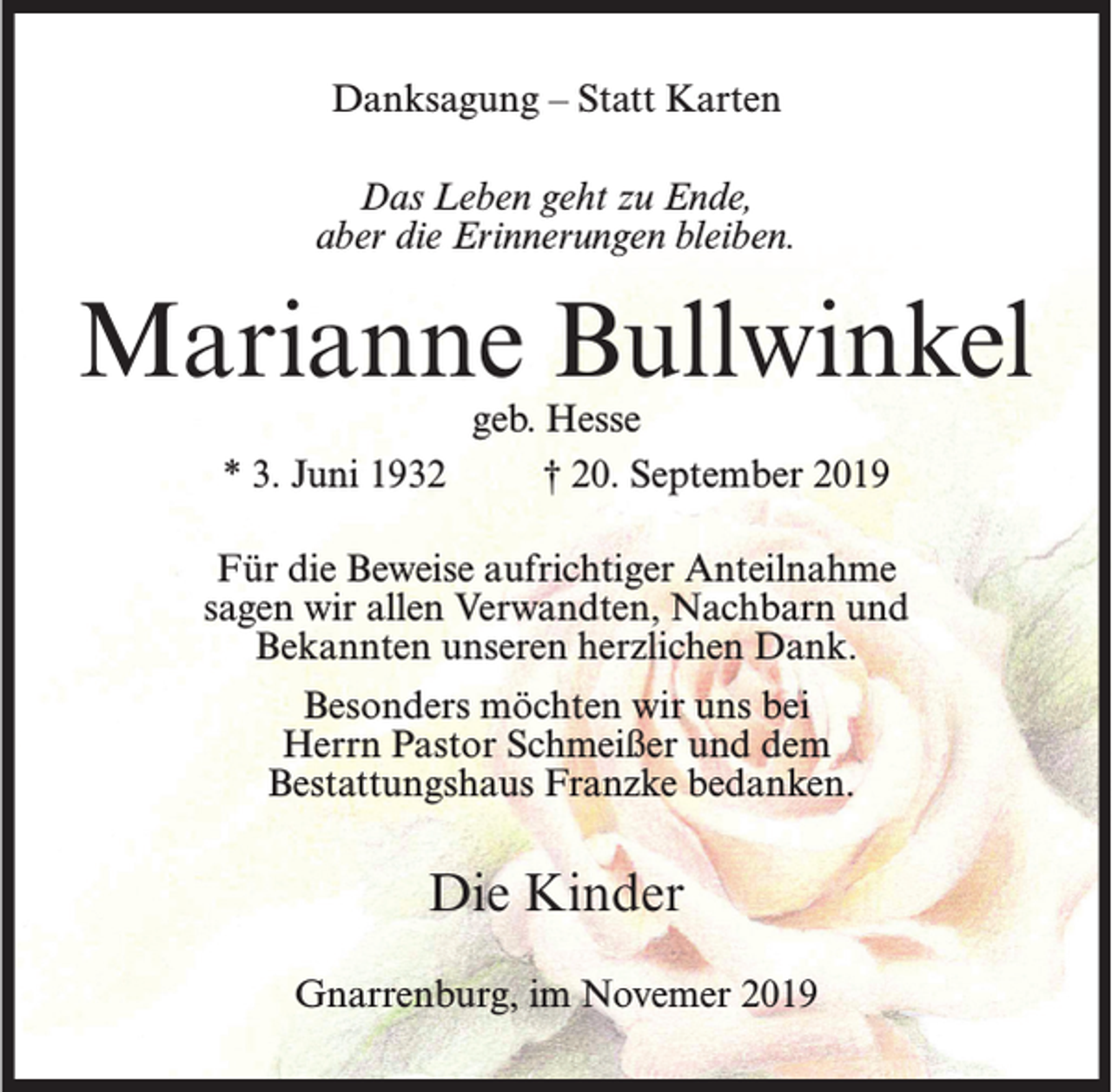 <p>Danksagung – Statt Karten<br />Das Leben geht zu Ende,<br />aber die Erinnerungen bleiben.</p><p>Marianne Bullwinkel<br />* 3. Juni 1932</p><p>geb. Hesse<br />† 20. September 2019</p><p>Für die Beweise aufrichtiger Anteilnahme<br />sagen wir allen Verwandten, Nachbarn und<br />Bekannten unseren herzlichen Dank.<br />Besonders möchten wir uns bei<br />Herrn Pastor Schmeißer und dem<br />Bestattungshaus Franzke bedanken.</p><p>Die Kinder<br />Gnarrenburg, im Novemer 2019</p>