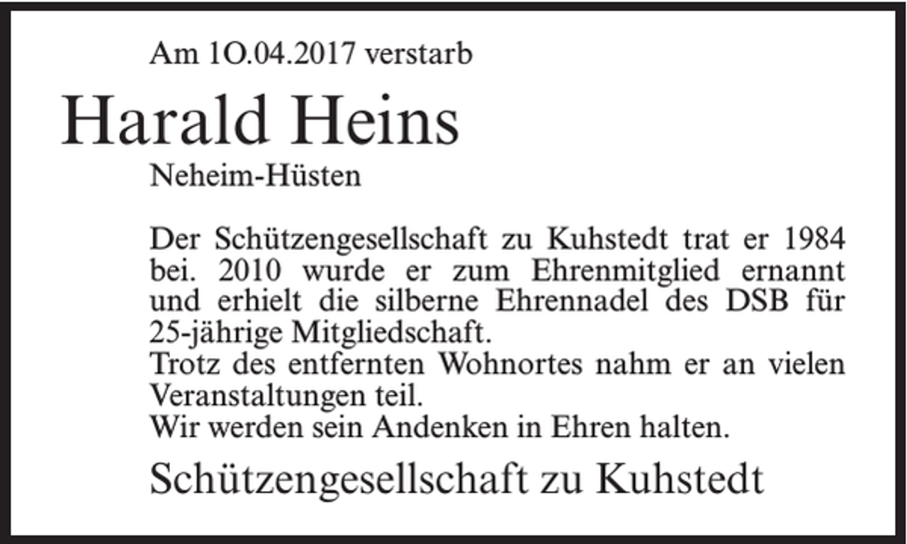 <p>Am 1O.04.2017 verstarb</p><p>Harald Heins<br />Neheim-Hüsten</p><p>Der Schützengesellschaft zu Kuhstedt trat er 1984<br />bei. 2010 wurde er zum Ehrenmitglied ernannt<br />und erhielt die silberne Ehrennadel des DSB für<br />25-jährige Mitgliedschaft.<br />Trotz des entfernten Wohnortes nahm er an vielen<br />Veranstaltungen teil.<br />Wir werden sein Andenken in Ehren halten.</p><p>Schützengesellschaft zu Kuhstedt</p>