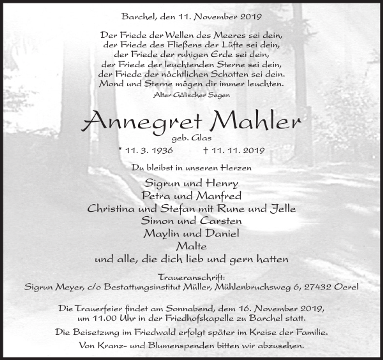 <p>Barchel, den 11. November 2019<br />Der Friede der Wellen des Meeres sei dein,<br />der Friede des Fließens der Lüfte sei dein,<br />der Friede der ruhigen Erde sei dein,<br />der Friede der leuchtenden Sterne sei dein,<br />der Friede der nächtlichen Schatten sei dein.<br />Mond und Sterne mögen dir immer leuchten.<br />Alter Gälischer Segen</p><p>Annegret Mahler<br />geb. Glas<br />* 11. 3. 1936<br />† 11. 11. 2019<br />Du bleibst in unseren Herzen</p><p>Sigrun und Henry<br />Petra und Manfred<br />Christina und Stefan mit Rune und Jelle<br />Simon und Carsten<br />Maylin und Daniel<br />Malte<br />und alle, die dich lieb und gern hatten<br />Traueranschrift:<br />Sigrun Meyer, c/o Bestattungsinstitut Müller, Mühlenbruchsweg 6, 27432 Oerel<br />Die Trauerfeier findet am Sonnabend, dem 16. November 2019,<br />um 11.00 Uhr in der Friedhofskapelle zu Barchel statt.<br />Die Beisetzung im Friedwald erfolgt später im Kreise der Familie.<br />Von Kranz- und Blumenspenden bitten wir abzusehen.</p>