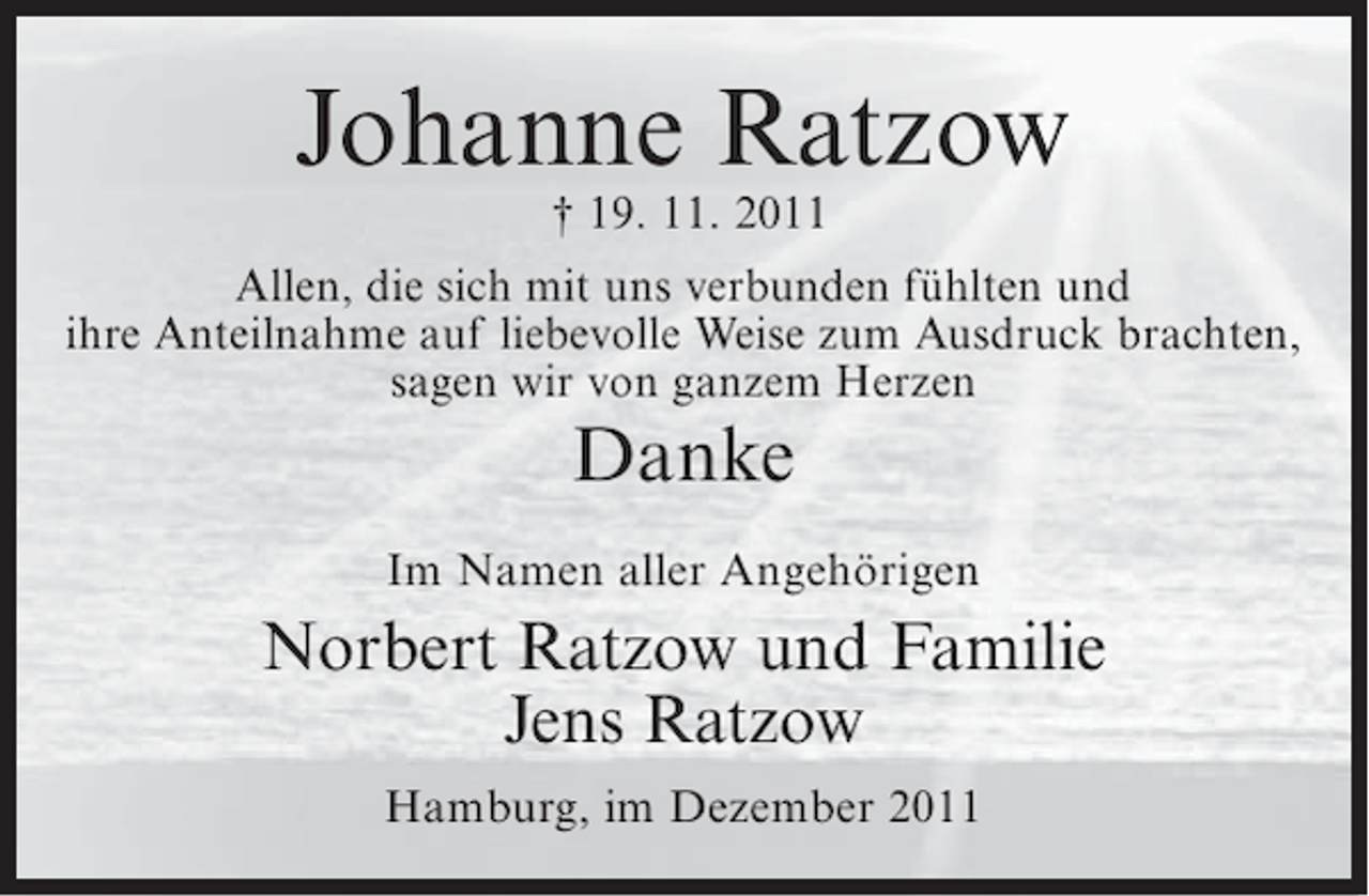 <p>Johanne Ratzow<br />† 19. 11. 2011<br />Allen, die sich mit uns verbunden fühlten und<br />ihre Anteilnahme auf liebevolle Weise zum Ausdruck brachten,<br />sagen wir von ganzem Herzen</p><p>Danke<br />Im Namen aller Angehörigen</p><p>Norbert Ratzow und Familie<br />Jens Ratzow<br />Hamburg, im Dezember 2011</p>