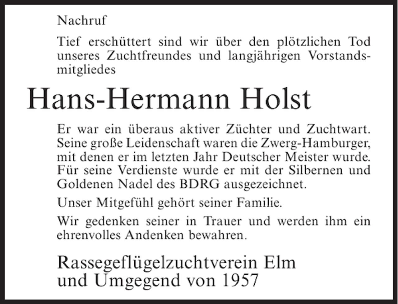 <p>Nachruf<br />Tief erschüttert sind wir über den plötzlichen Tod<br />unseres Zuchtfreundes und langjährigen Vorstandsmitgliedes</p><p>Hans-Hermann Holst<br />Er war ein überaus aktiver Züchter und Zuchtwart.<br />Seine große Leidenschaft waren die Zwerg-Hamburger,<br />mit denen er im letzten Jahr Deutscher Meister wurde.<br />Für seine Verdienste wurde er mit der Silbernen und<br />Goldenen Nadel des BDRG ausgezeichnet.<br />Unser Mitgefühl gehört seiner Familie.<br />Wir gedenken seiner in Trauer und werden ihm ein<br />ehrenvolles Andenken bewahren.</p><p>Rassegeflügelzuchtverein Elm<br />und Umgegend von 1957</p>