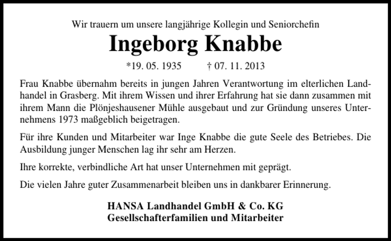 <p>Wir trauern um unsere langjährige Kollegin und Seniorchefin</p><p>Ingeborg Knabbe<br />*19. 05. 1935</p><p>† 07. 11. 2013</p><p>Frau Knabbe übernahm bereits in jungen Jahren Verantwortung im elterlichen Landhandel in Grasberg. Mit ihrem Wissen und ihrer Erfahrung hat sie dann zusammen mit<br />ihrem Mann die Plönjeshausener Mühle ausgebaut und zur Gründung unseres Unternehmens 1973 maßgeblich beigetragen.<br />Für ihre Kunden und Mitarbeiter war Inge Knabbe die gute Seele des Betriebes. Die<br />Ausbildung junger Menschen lag ihr sehr am Herzen.<br />Ihre korrekte, verbindliche Art hat unser Unternehmen mit geprägt.<br />Die vielen Jahre guter Zusammenarbeit bleiben uns in dankbarer Erinnerung.</p><p>HANSA Landhandel GmbH &amp; Co. KG<br />Gesellschafterfamilien und Mitarbeiter</p>